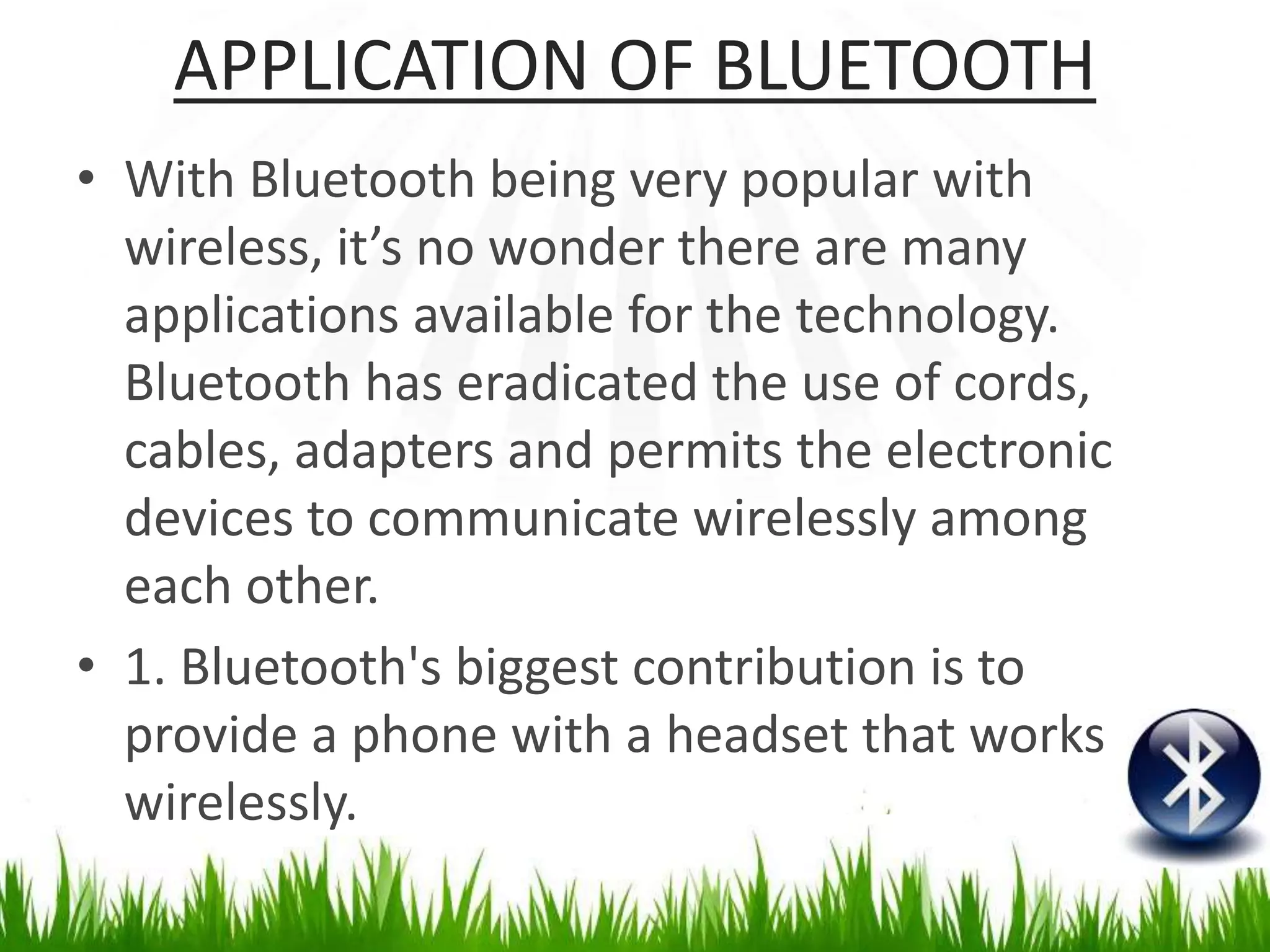 APPLICATION OF BLUETOOTH
• With Bluetooth being very popular with
wireless, it’s no wonder there are many
applications available for the technology.
Bluetooth has eradicated the use of cords,
cables, adapters and permits the electronic
devices to communicate wirelessly among
each other.
• 1. Bluetooth's biggest contribution is to
provide a phone with a headset that works
wirelessly.
 