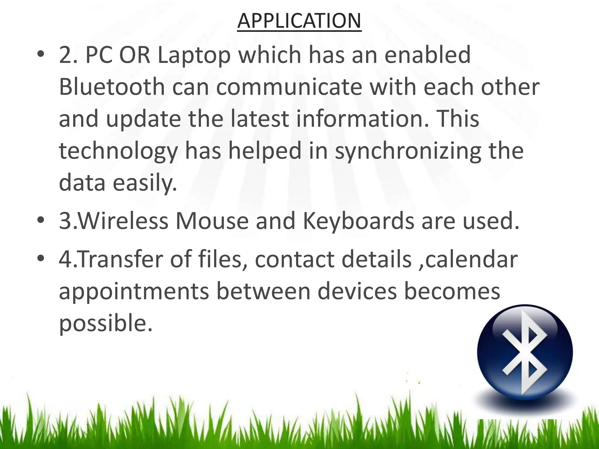 APPLICATION
• 2. PC OR Laptop which has an enabled
Bluetooth can communicate with each other
and update the latest information. This
technology has helped in synchronizing the
data easily.
• 3.Wireless Mouse and Keyboards are used.
• 4.Transfer of files, contact details ,calendar
appointments between devices becomes
possible.
 
