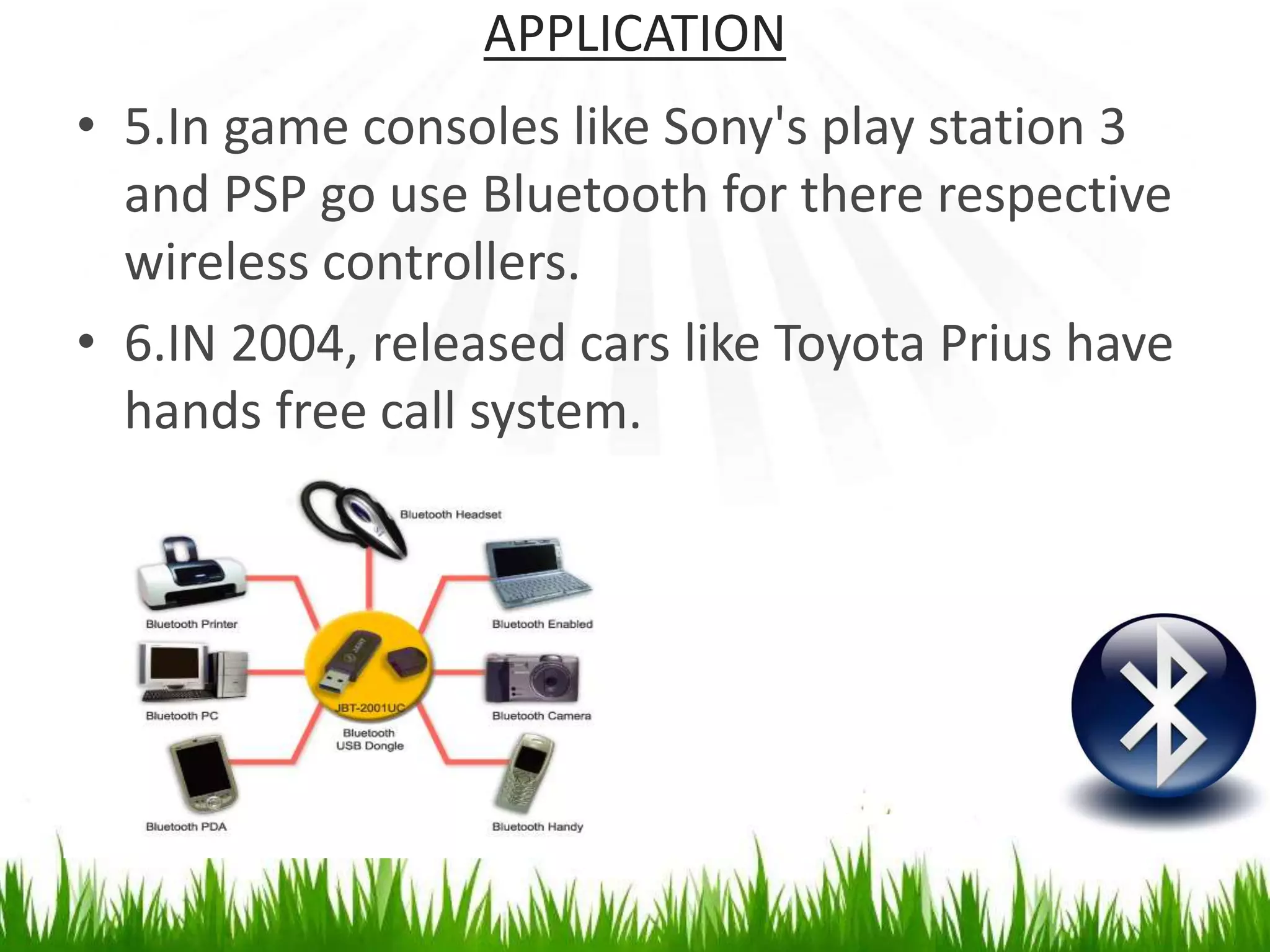 APPLICATION
• 5.In game consoles like Sony's play station 3
and PSP go use Bluetooth for there respective
wireless controllers.
• 6.IN 2004, released cars like Toyota Prius have
hands free call system.
 
