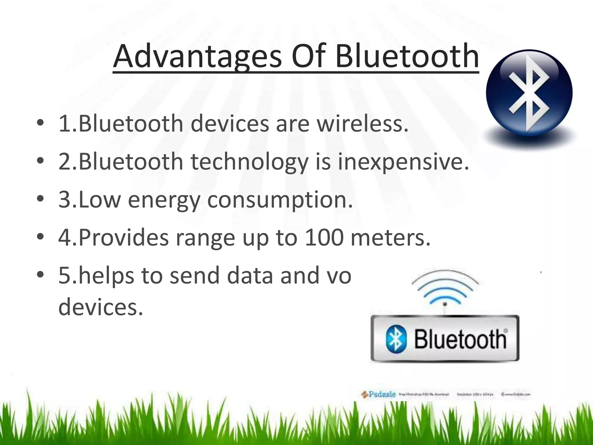 Advantages Of Bluetooth
• 1.Bluetooth devices are wireless.
• 2.Bluetooth technology is inexpensive.
• 3.Low energy consumption.
• 4.Provides range up to 100 meters.
• 5.helps to send data and voice easily to other
devices.
 