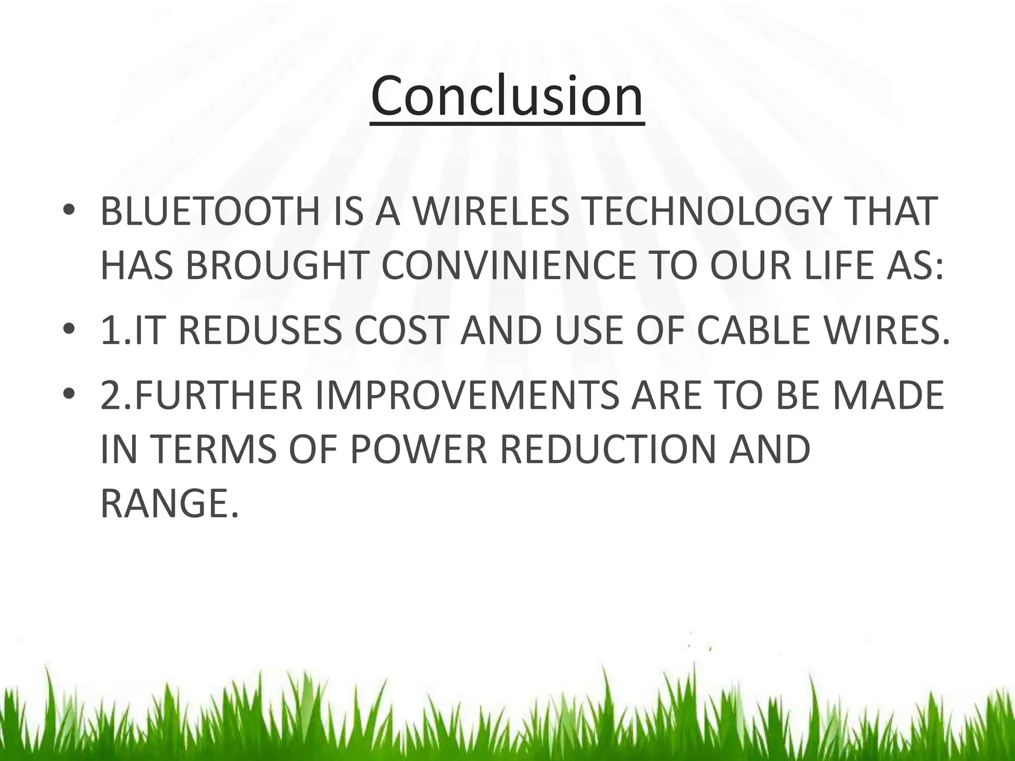 Conclusion
• BLUETOOTH IS A WIRELES TECHNOLOGY THAT
HAS BROUGHT CONVINIENCE TO OUR LIFE AS:
• 1.IT REDUSES COST AND USE OF CABLE WIRES.
• 2.FURTHER IMPROVEMENTS ARE TO BE MADE
IN TERMS OF POWER REDUCTION AND
RANGE.
 