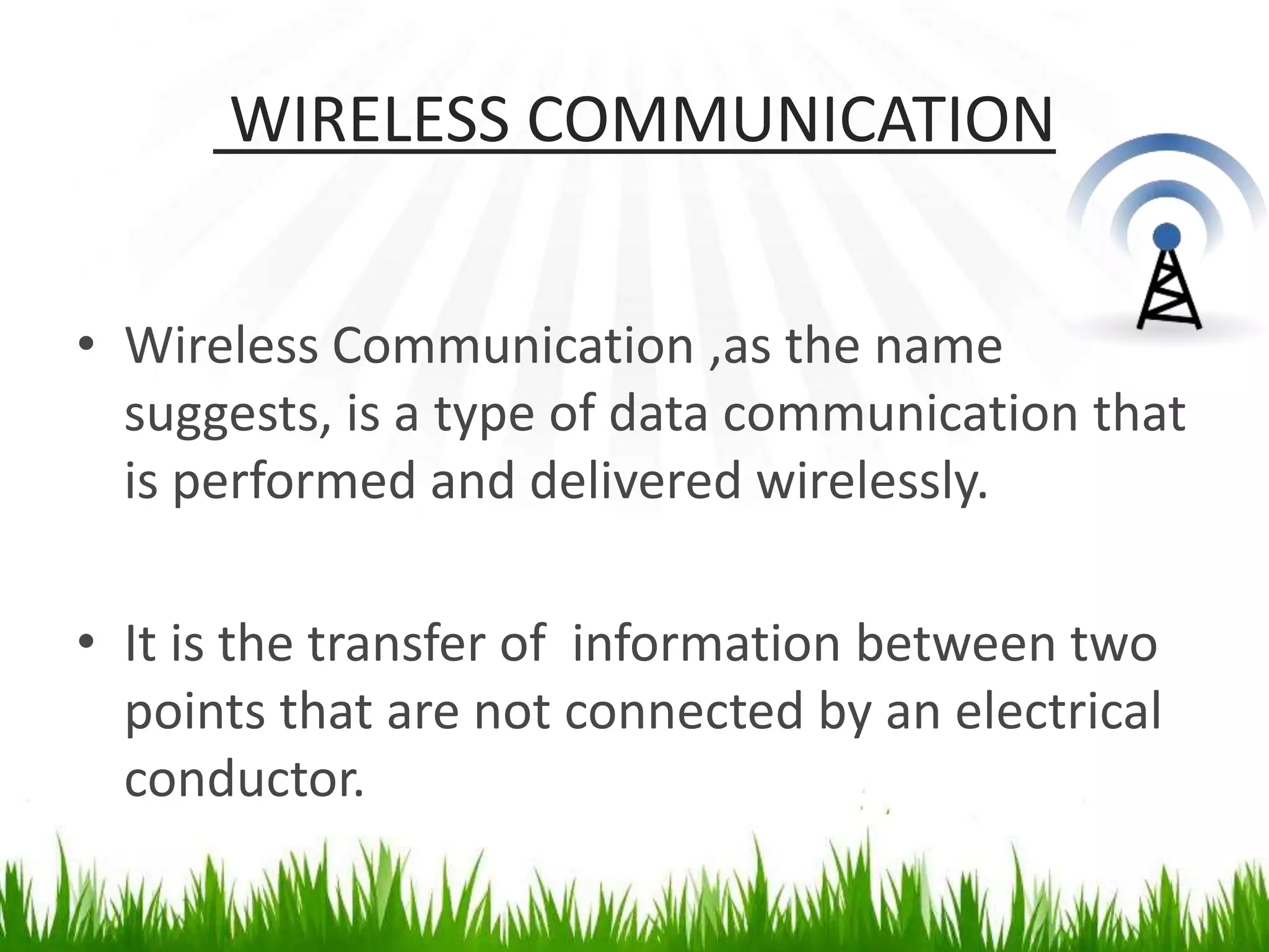 WIRELESS COMMUNICATION
• Wireless Communication ,as the name
suggests, is a type of data communication that
is performed and delivered wirelessly.
• It is the transfer of information between two
points that are not connected by an electrical
conductor.
 
