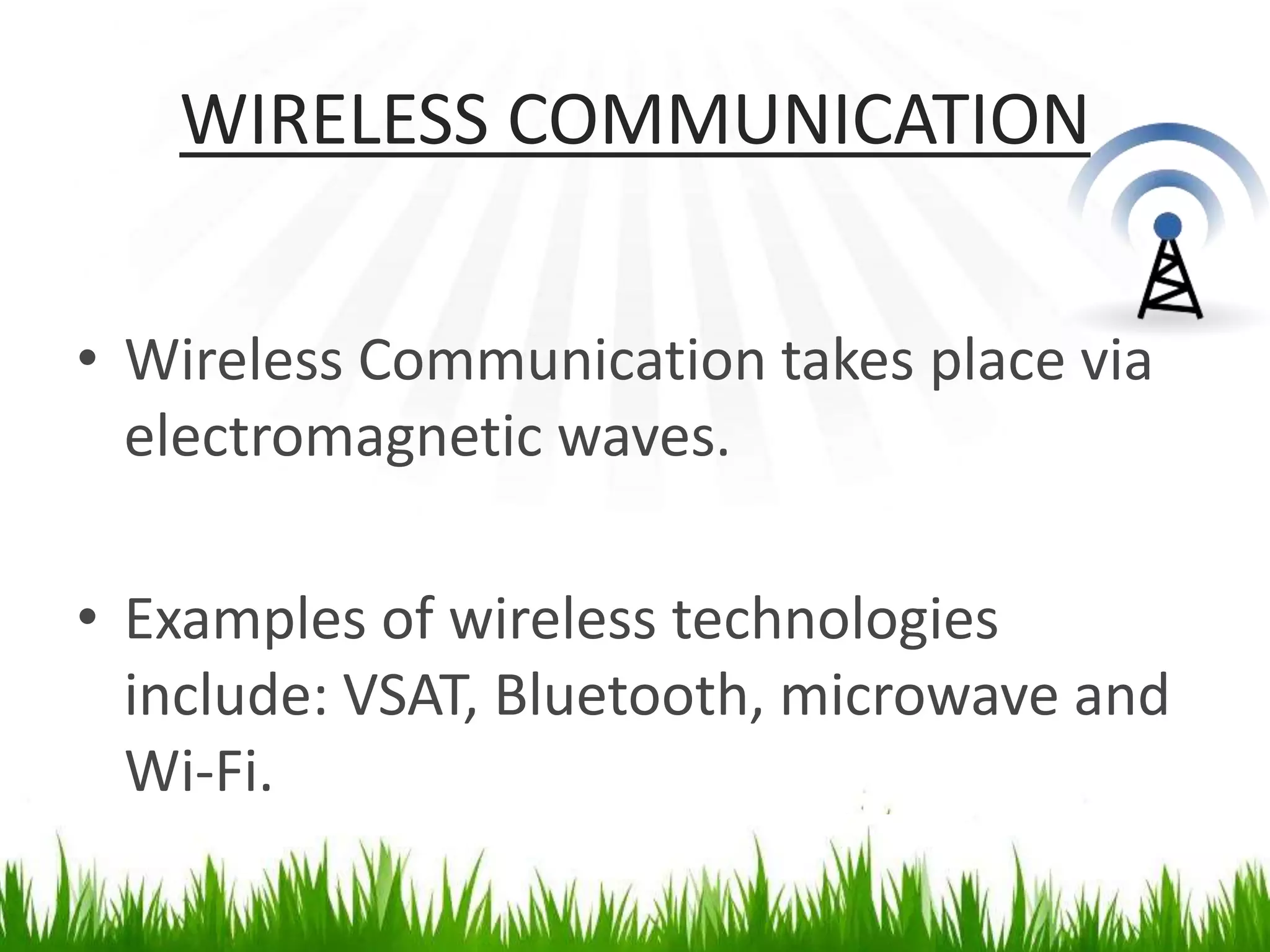 WIRELESS COMMUNICATION
• Wireless Communication takes place via
electromagnetic waves.
• Examples of wireless technologies
include: VSAT, Bluetooth, microwave and
Wi-Fi.
 