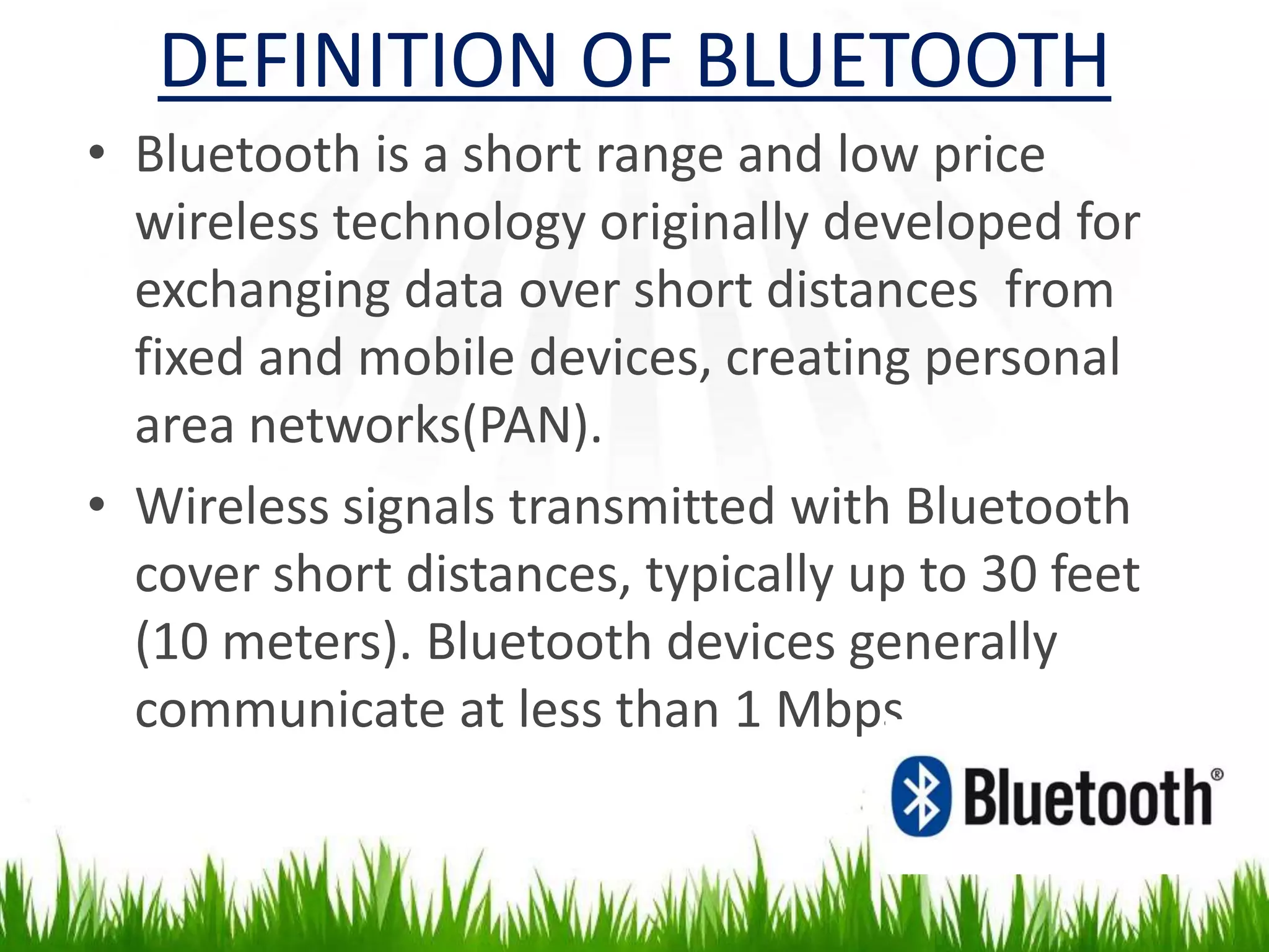 DEFINITION OF BLUETOOTH
• Bluetooth is a short range and low price
wireless technology originally developed for
exchanging data over short distances from
fixed and mobile devices, creating personal
area networks(PAN).
• Wireless signals transmitted with Bluetooth
cover short distances, typically up to 30 feet
(10 meters). Bluetooth devices generally
communicate at less than 1 Mbps.
 