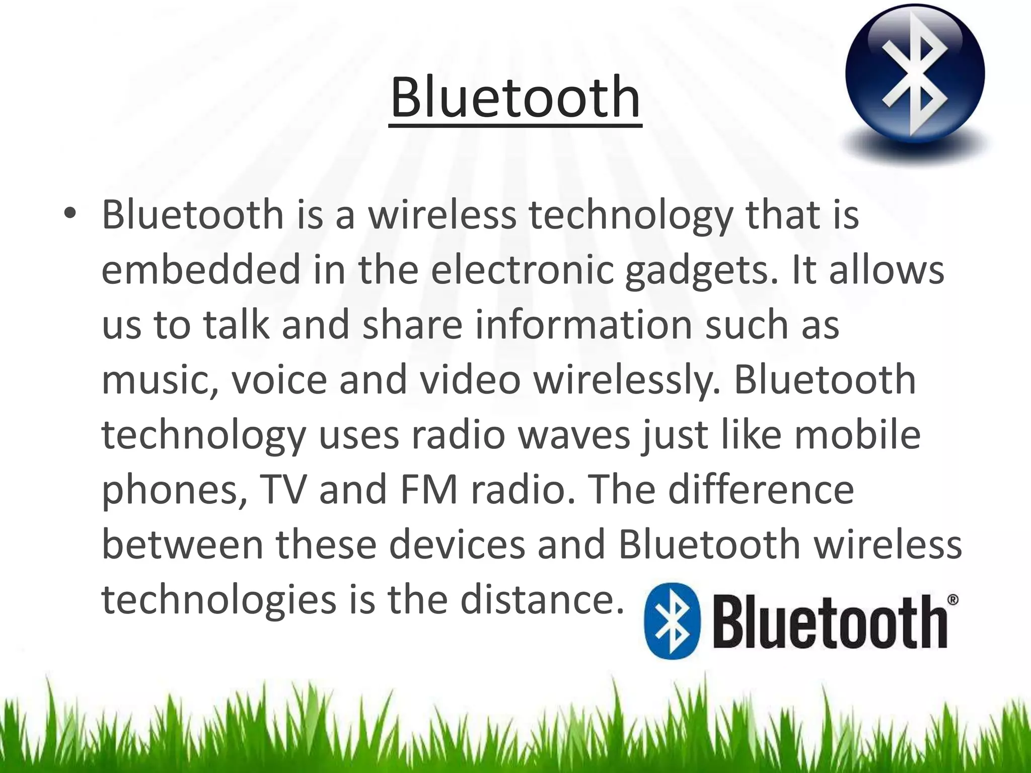 Bluetooth
• Bluetooth is a wireless technology that is
embedded in the electronic gadgets. It allows
us to talk and share information such as
music, voice and video wirelessly. Bluetooth
technology uses radio waves just like mobile
phones, TV and FM radio. The difference
between these devices and Bluetooth wireless
technologies is the distance.
 