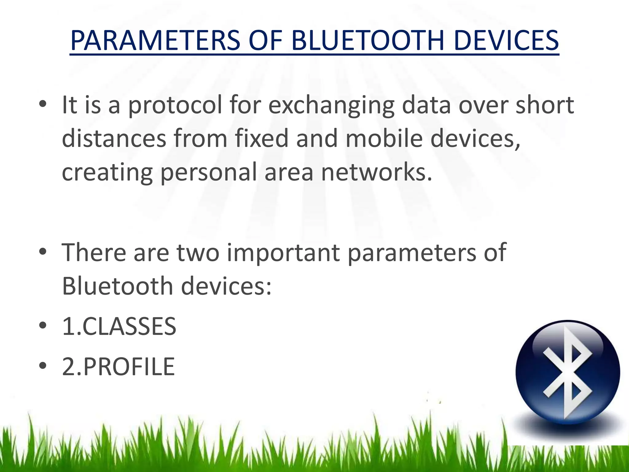 PARAMETERS OF BLUETOOTH DEVICES
• It is a protocol for exchanging data over short
distances from fixed and mobile devices,
creating personal area networks.
• There are two important parameters of
Bluetooth devices:
• 1.CLASSES
• 2.PROFILE
 