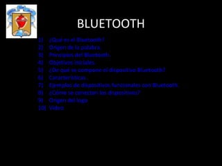 BLUETOOTH
1)    ¿Qué es el Bluetooth?
2)    Origen de la palabra.
3)    Principios del Bluetooth.
4)    Objetivos iniciales.
5)    ¿De qué se compone el dispositivo Bluetooth?
6)    Características.
7)    Ejemplos de dispositivos funcionales con Bluetooth.
8)    ¿Cómo se conectan los dispositivos?
9)    Origen del logo
10)   Video




                 Manuel Agraso, Maximiliano Dominguez, Fracisco Gonzále
 