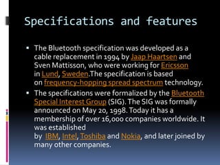 Specifications and features

 The Bluetooth specification was developed as a
  cable replacement in 1994 by Jaap Haartsen and
  Sven Mattisson, who were working for Ericsson
  in Lund, Sweden.The specification is based
  on frequency-hopping spread spectrum technology.
 The specifications were formalized by the Bluetooth
  Special Interest Group (SIG). The SIG was formally
  announced on May 20, 1998. Today it has a
  membership of over 16,000 companies worldwide. It
  was established
  by IBM, Intel, Toshiba and Nokia, and later joined by
  many other companies.
 