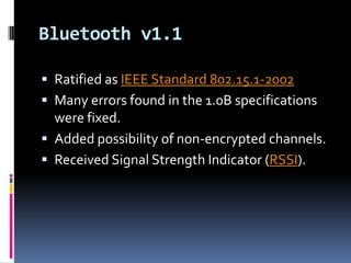 Bluetooth v1.1

 Ratified as IEEE Standard 802.15.1-2002
 Many errors found in the 1.0B specifications
  were fixed.
 Added possibility of non-encrypted channels.
 Received Signal Strength Indicator (RSSI).
 