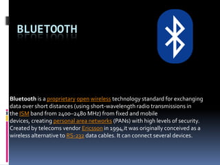 BLUETOOTH




Bluetooth is a proprietary open wireless technology standard for exchanging
data over short distances (using short-wavelength radio transmissions in
the ISM band from 2400–2480 MHz) from fixed and mobile
devices, creating personal area networks (PANs) with high levels of security.
Created by telecoms vendor Ericsson in 1994,it was originally conceived as a
wireless alternative to RS-232 data cables. It can connect several devices.
 