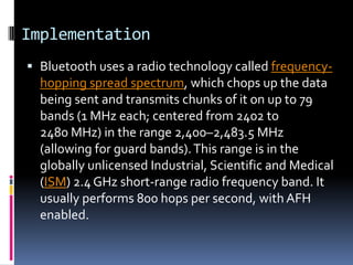Implementation
 Bluetooth uses a radio technology called frequency-
  hopping spread spectrum, which chops up the data
  being sent and transmits chunks of it on up to 79
  bands (1 MHz each; centered from 2402 to
  2480 MHz) in the range 2,400–2,483.5 MHz
  (allowing for guard bands). This range is in the
  globally unlicensed Industrial, Scientific and Medical
  (ISM) 2.4 GHz short-range radio frequency band. It
  usually performs 800 hops per second, with AFH
  enabled.
 