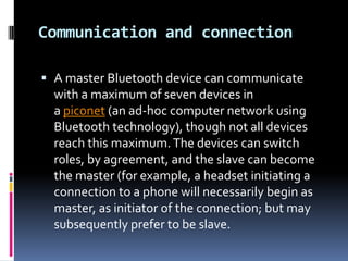 Communication and connection

 A master Bluetooth device can communicate
  with a maximum of seven devices in
  a piconet (an ad-hoc computer network using
  Bluetooth technology), though not all devices
  reach this maximum. The devices can switch
  roles, by agreement, and the slave can become
  the master (for example, a headset initiating a
  connection to a phone will necessarily begin as
  master, as initiator of the connection; but may
  subsequently prefer to be slave.
 