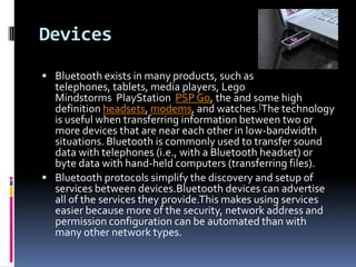 Devices
 Bluetooth exists in many products, such as
  telephones, tablets, media players, Lego
  Mindstorms PlayStation PSP Go, the and some high
  definition headsets, modems, and watches.[The technology
  is useful when transferring information between two or
  more devices that are near each other in low-bandwidth
  situations. Bluetooth is commonly used to transfer sound
  data with telephones (i.e., with a Bluetooth headset) or
  byte data with hand-held computers (transferring files).
 Bluetooth protocols simplify the discovery and setup of
  services between devices.Bluetooth devices can advertise
  all of the services they provide.This makes using services
  easier because more of the security, network address and
  permission configuration can be automated than with
  many other network types.
 
