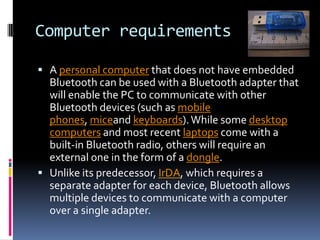 Computer requirements

 A personal computer that does not have embedded
  Bluetooth can be used with a Bluetooth adapter that
  will enable the PC to communicate with other
  Bluetooth devices (such as mobile
  phones, miceand keyboards). While some desktop
  computers and most recent laptops come with a
  built-in Bluetooth radio, others will require an
  external one in the form of a dongle.
 Unlike its predecessor, IrDA, which requires a
  separate adapter for each device, Bluetooth allows
  multiple devices to communicate with a computer
  over a single adapter.
 