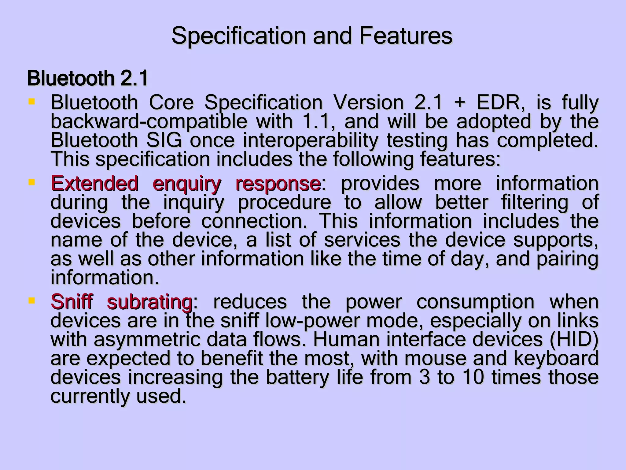 Specification and Features Bluetooth 2.1 Bluetooth Core Specification Version 2.1 + EDR, is fully backward-compatible with 1.1, and will be adopted by the Bluetooth SIG once interoperability testing has completed. This specification includes the following features: Extended enquiry response : provides more information during the inquiry procedure to allow better filtering of devices before connection. This information includes the name of the device, a list of services the device supports, as well as other information like the time of day, and pairing information.  Sniff subrating : reduces the power consumption when devices are in the sniff low-power mode, especially on links with asymmetric data flows. Human interface devices (HID) are expected to benefit the most, with mouse and keyboard devices increasing the battery life from 3 to 10 times those currently used.  