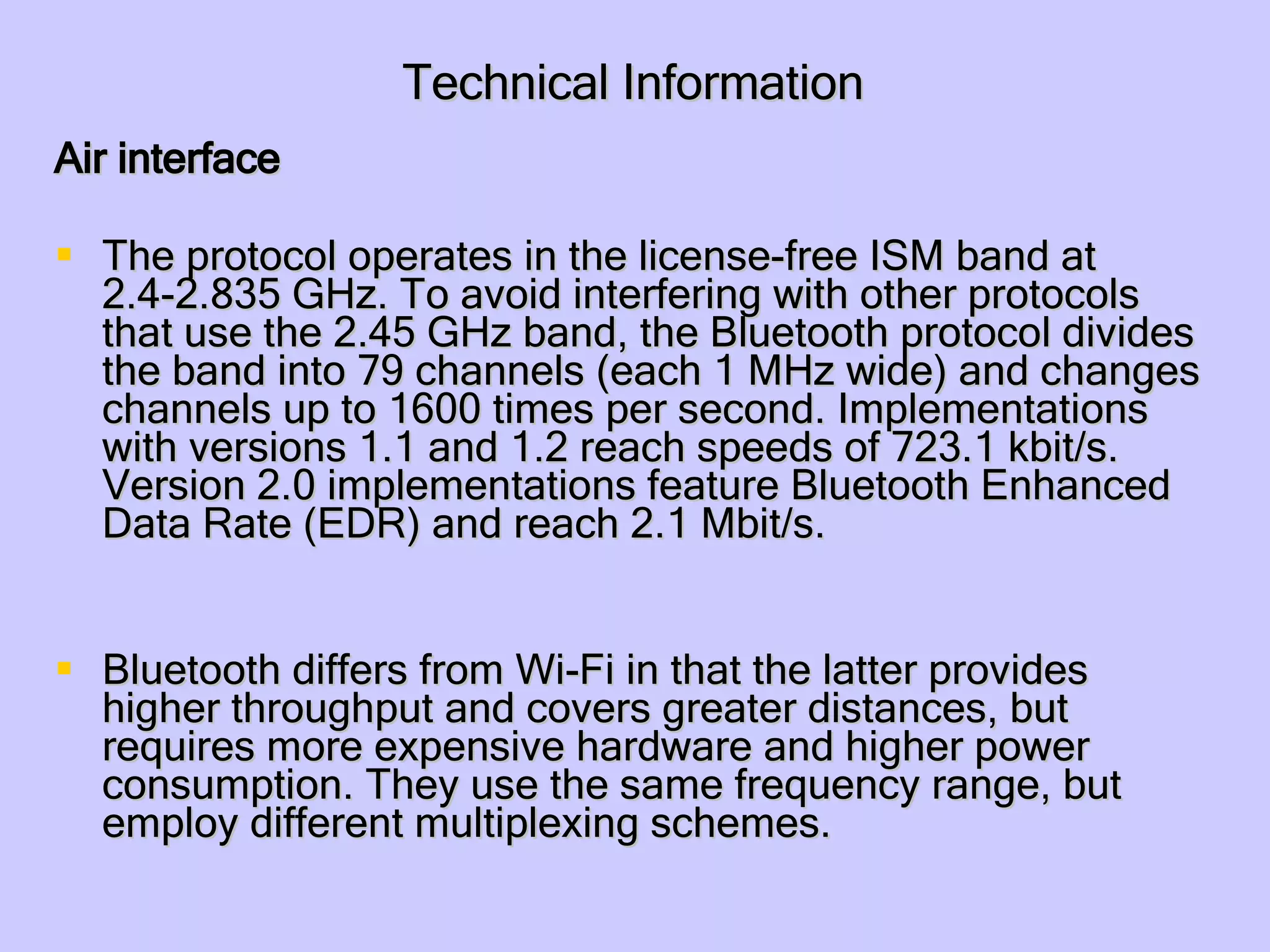 Technical Information Air interface The protocol operates in the license-free ISM band at 2.4-2.835 GHz. To avoid interfering with other protocols that use the 2.45 GHz band, the Bluetooth protocol divides the band into 79 channels (each 1 MHz wide) and changes channels up to 1600 times per second. Implementations with versions 1.1 and 1.2 reach speeds of 723.1 kbit/s. Version 2.0 implementations feature Bluetooth Enhanced Data Rate (EDR) and reach 2.1 Mbit/s.  Bluetooth differs from Wi-Fi in that the latter provides higher throughput and covers greater distances, but requires more expensive hardware and higher power consumption. They use the same frequency range, but employ different multiplexing schemes.  