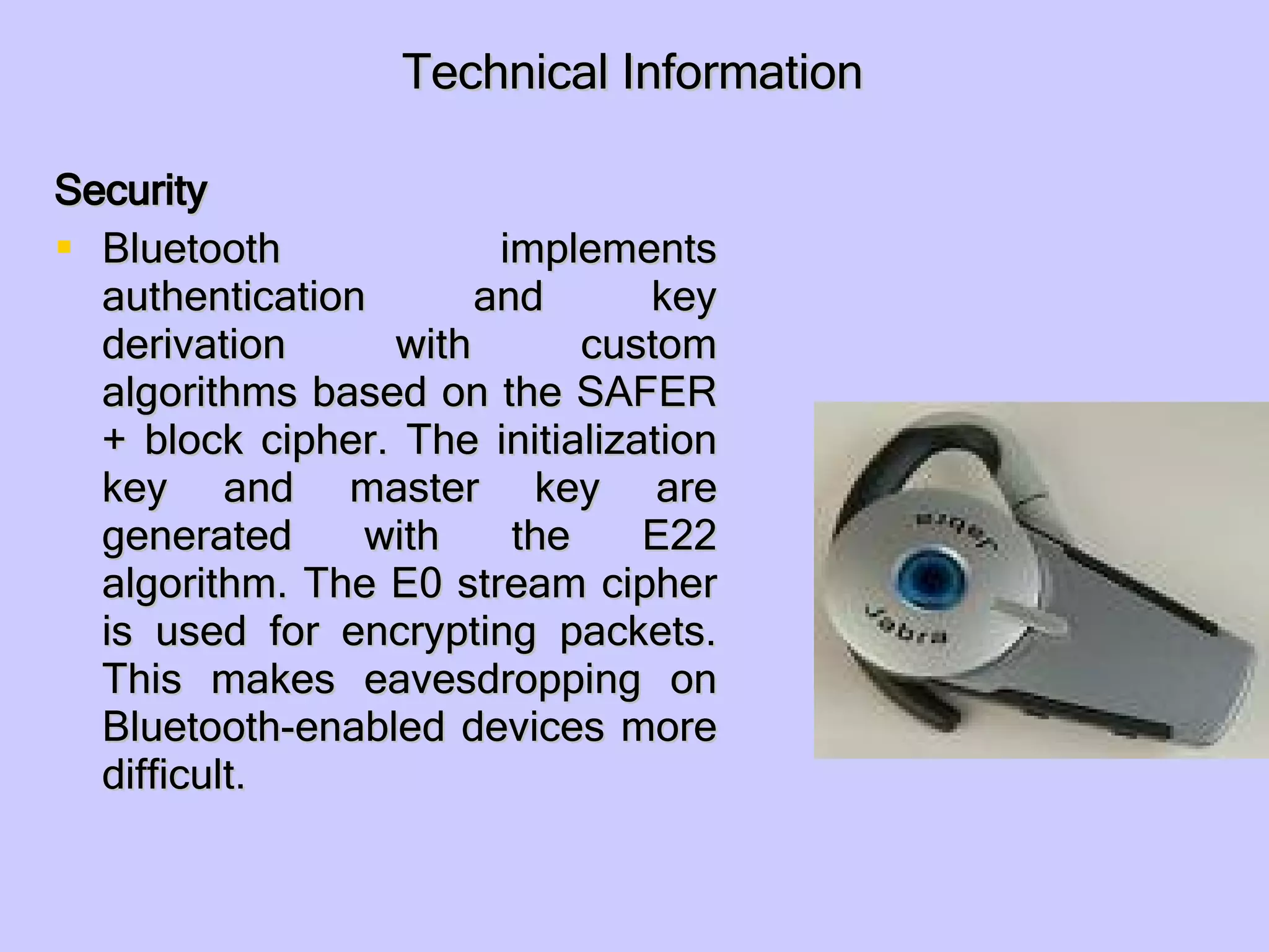 Technical Information Security Bluetooth implements authentication and key derivation with custom algorithms based on the SAFER+ block cipher. The initialization key and master key are generated with the E22 algorithm. The E0 stream cipher is used for encrypting packets. This makes eavesdropping on Bluetooth-enabled devices more difficult. 