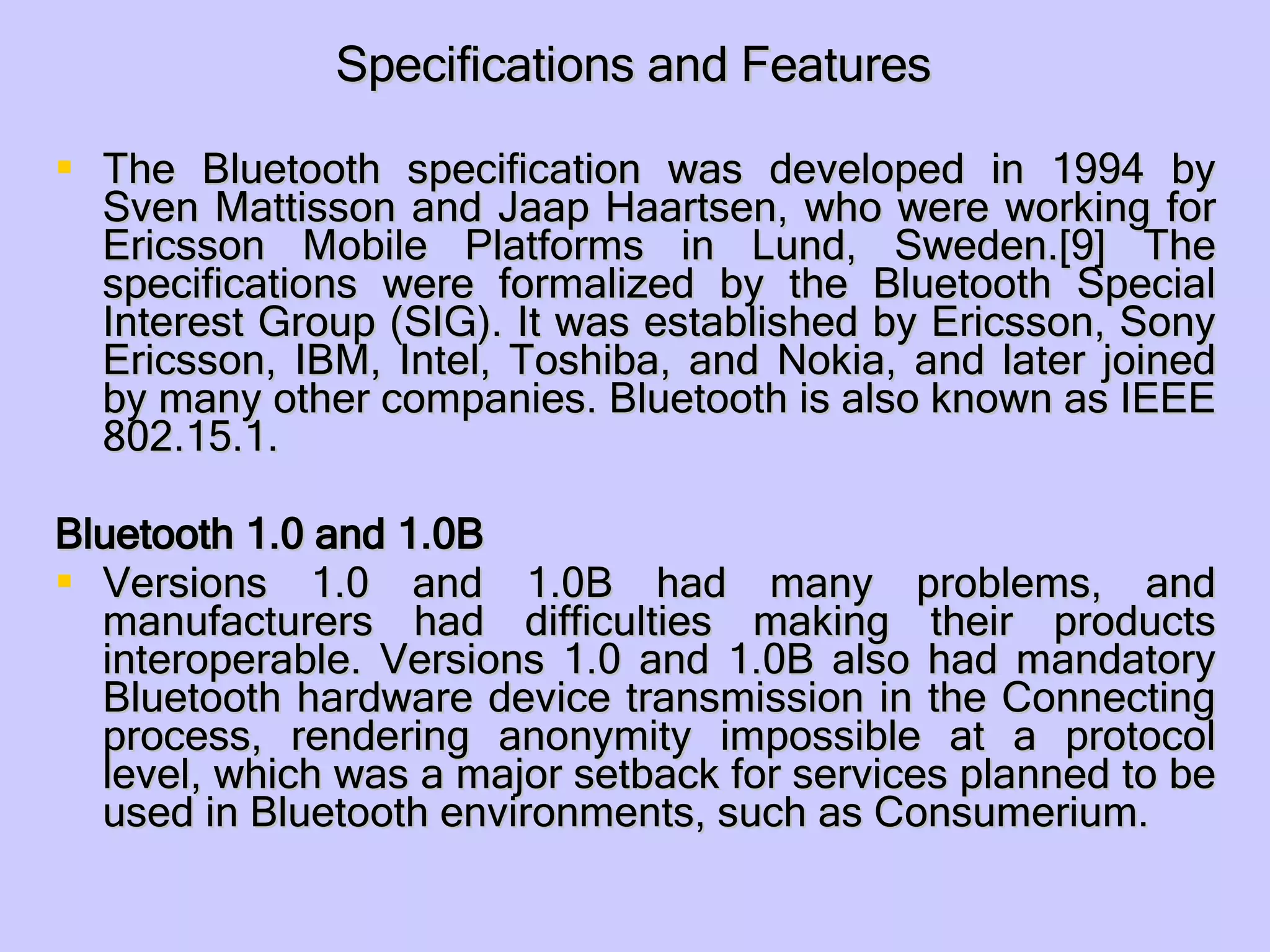 Specifications and Features The Bluetooth specification was developed in 1994 by Sven Mattisson and Jaap Haartsen, who were working for Ericsson Mobile Platforms in Lund, Sweden.[9] The specifications were formalized by the Bluetooth Special Interest Group (SIG). It was established by Ericsson, Sony Ericsson, IBM, Intel, Toshiba, and Nokia, and later joined by many other companies. Bluetooth is also known as IEEE 802.15.1. Bluetooth 1.0 and 1.0B Versions 1.0 and 1.0B had many problems, and manufacturers had difficulties making their products interoperable. Versions 1.0 and 1.0B also had mandatory Bluetooth hardware device transmission in the Connecting process, rendering anonymity impossible at a protocol level, which was a major setback for services planned to be used in Bluetooth environments, such as Consumerium. 