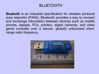Bluetooth  is an industrial specification for wireless personal area networks (PANs). Bluetooth provides a way to connect and exchange information between devices such as mobile phones, laptops, PCs, printers, digital cameras, and video game consoles over a secure, globally unlicensed short-range radio frequency.  BLUETOOTH 