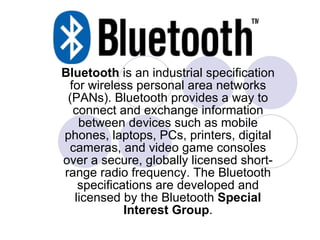 Bluetooth  is an industrial specification for wireless personal area networks (PANs). Bluetooth provides a way to connect and exchange information between devices such as mobile phones, laptops, PCs, printers, digital cameras, and video game consoles over a secure, globally licensed short-range radio frequency. The Bluetooth specifications are developed and licensed by the Bluetooth  Special   Interest Group . 