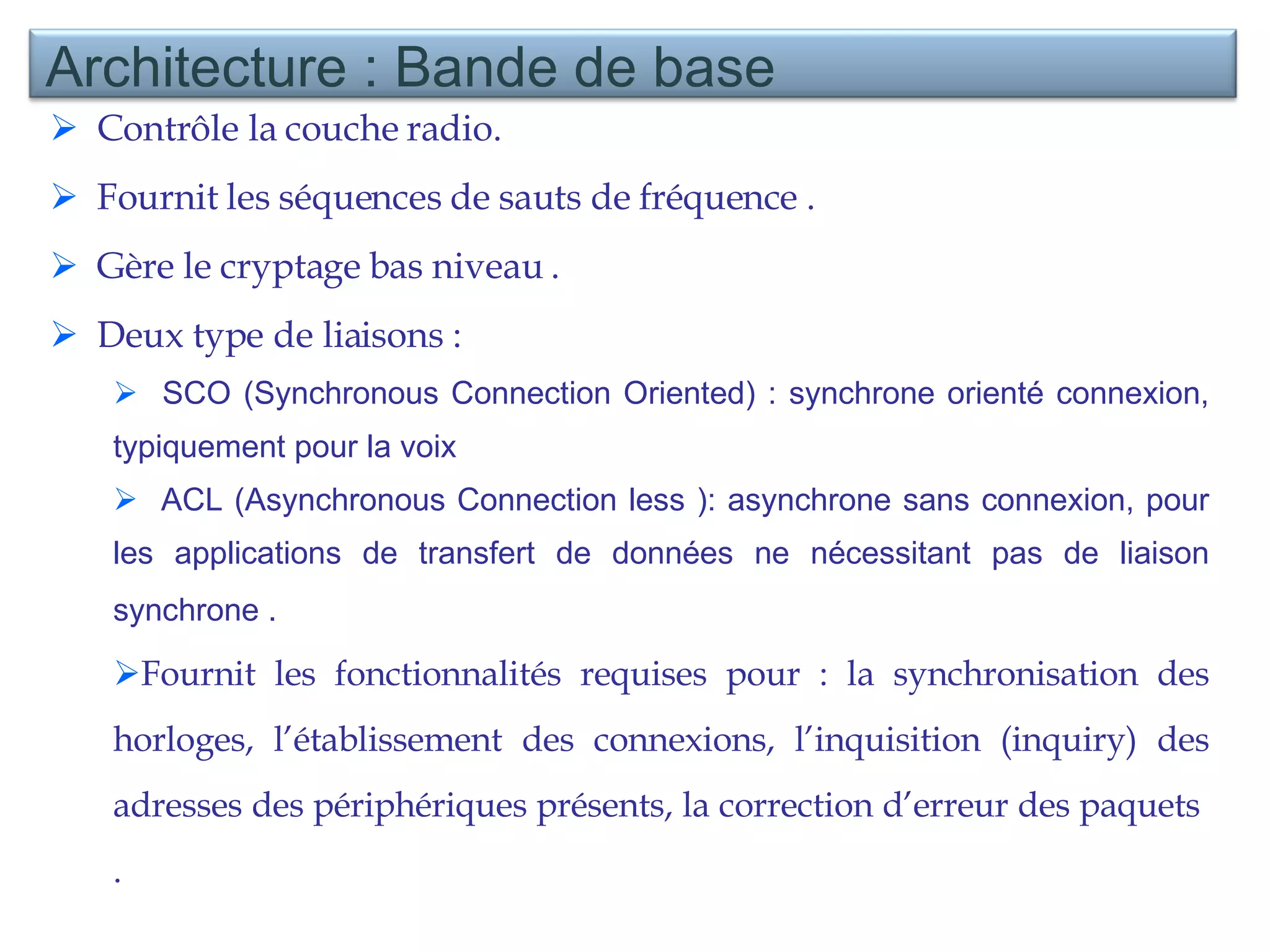 Contrôle la couche radio. Fournit les séquences de sauts de fréquence . Gère le cryptage bas niveau . Deux type de liaisons :  SCO ( Synchronous Connection Oriented)  : synchrone orienté connexion, typiquement pour la voix ACL ( Asynchronous Connection less  ): asynchrone sans connexion, pour les applications de transfert de données ne nécessitant pas de liaison synchrone .   Fournit les fonctionnalités requises pour : la synchronisation des horloges, l’établissement des connexions, l’inquisition (inquiry) des adresses des périphériques présents, la correction d’erreur des paquets  . Architecture : Bande de base 