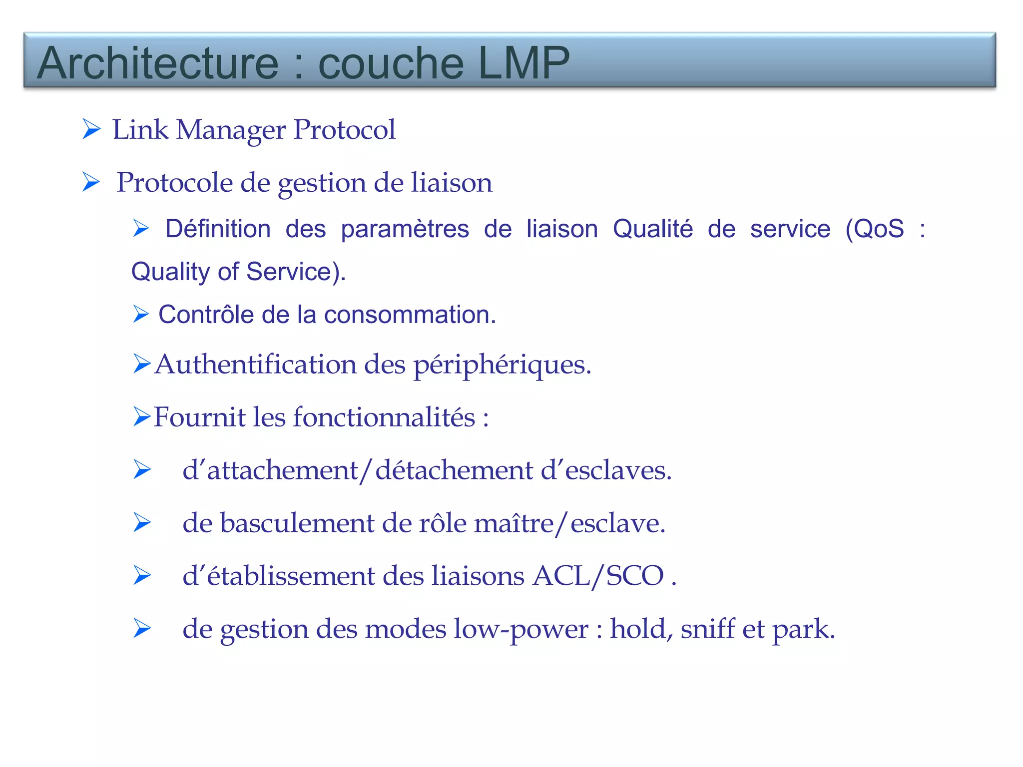 Link Manager Protocol  Protocole de gestion de liaison  Définition des paramètres de liaison Qualité de service (QoS :  Quality of Service ). Contrôle de la consommation. Authentification des périphériques. Fournit les fonctionnalités :  d’attachement/détachement d’esclaves. de basculement de rôle maître/esclave.  d’établissement des liaisons ACL/SCO .  de gestion des modes low-power : hold, sniff et park. Architecture : couche LMP 