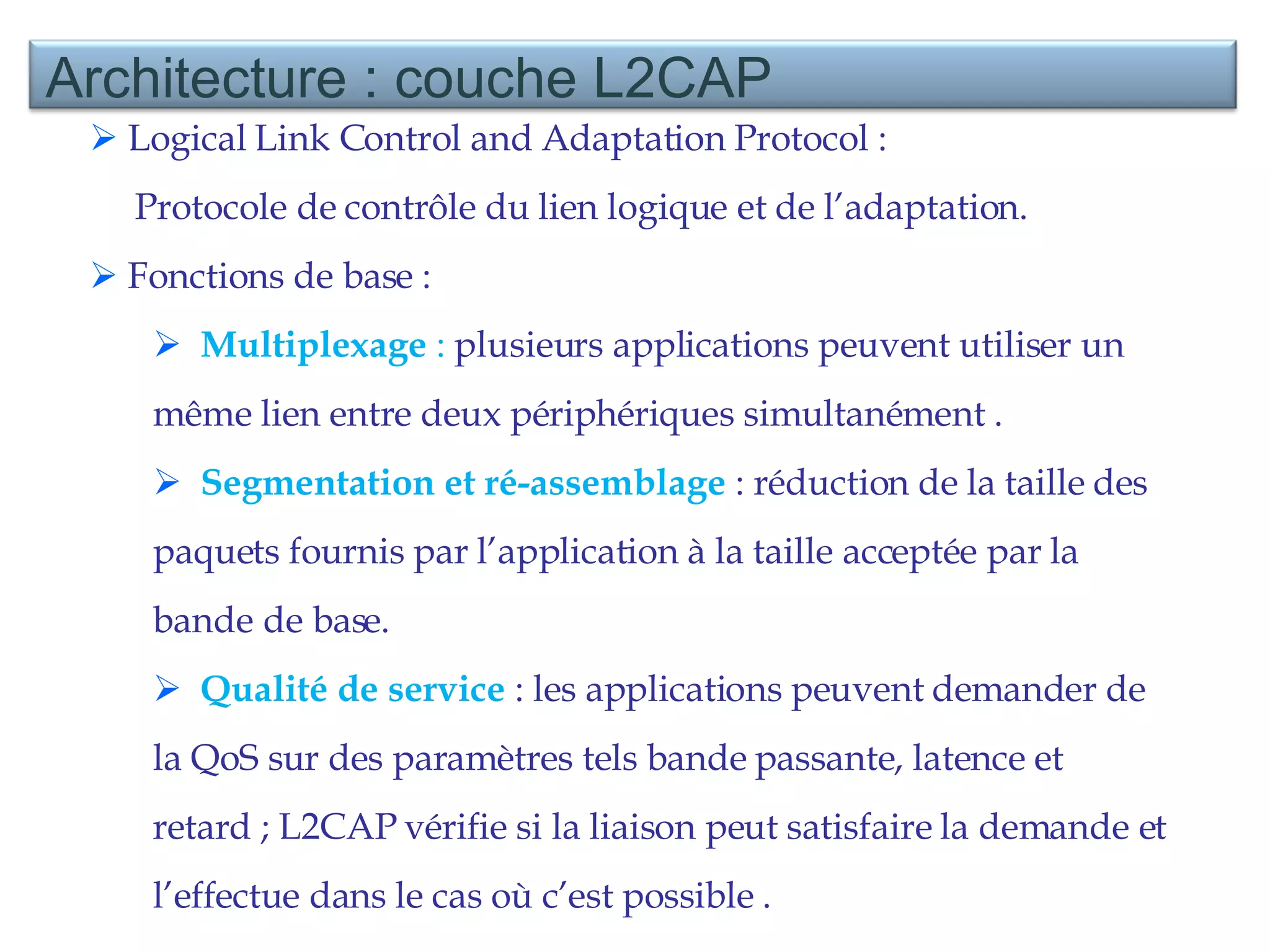 Logical Link Control and Adaptation Protocol :  Protocole de contrôle du lien logique et de l’adaptation. Fonctions de base :  Multiplexage  :  plusieurs applications peuvent utiliser un même lien entre deux périphériques simultanément . Segmentation et ré-assemblage  : réduction de la taille des paquets fournis par l’application à la taille acceptée par la bande de base. Qualité de service  : les applications peuvent demander de la QoS sur des paramètres tels bande passante, latence et retard ; L2CAP vérifie si la liaison peut satisfaire la demande et l’effectue dans le cas où c’est possible . Architecture : couche L2CAP 
