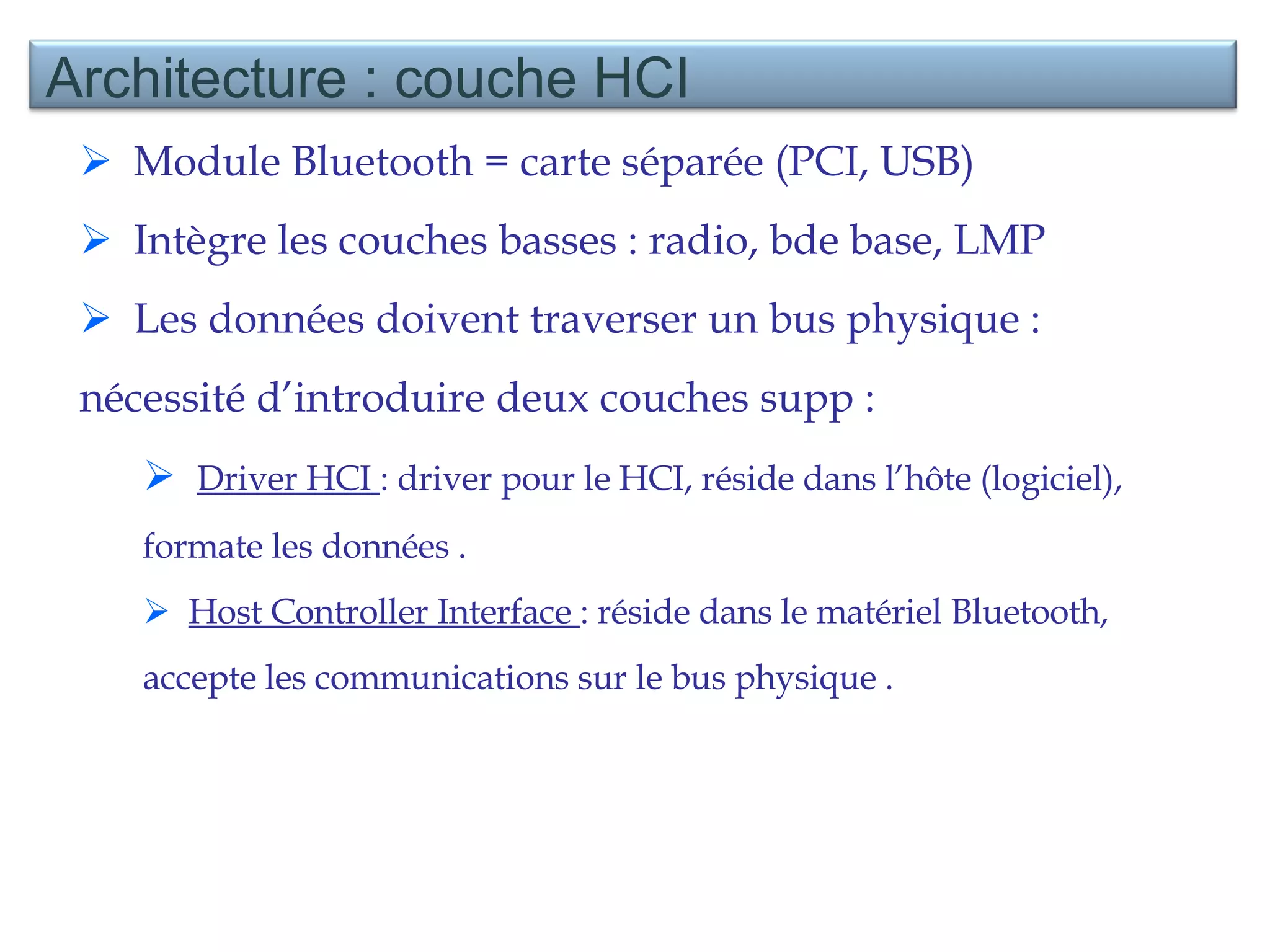 Module Bluetooth = carte séparée (PCI, USB) Intègre les couches basses : radio, bde base, LMP Les données doivent traverser un bus physique : nécessité d’introduire deux couches supp :  Driver HCI  : driver pour le HCI, réside dans l’hôte (logiciel), formate les données . Host Controller Interface  : réside dans le matériel Bluetooth, accepte les communications sur le bus physique . Architecture : couche HCI 