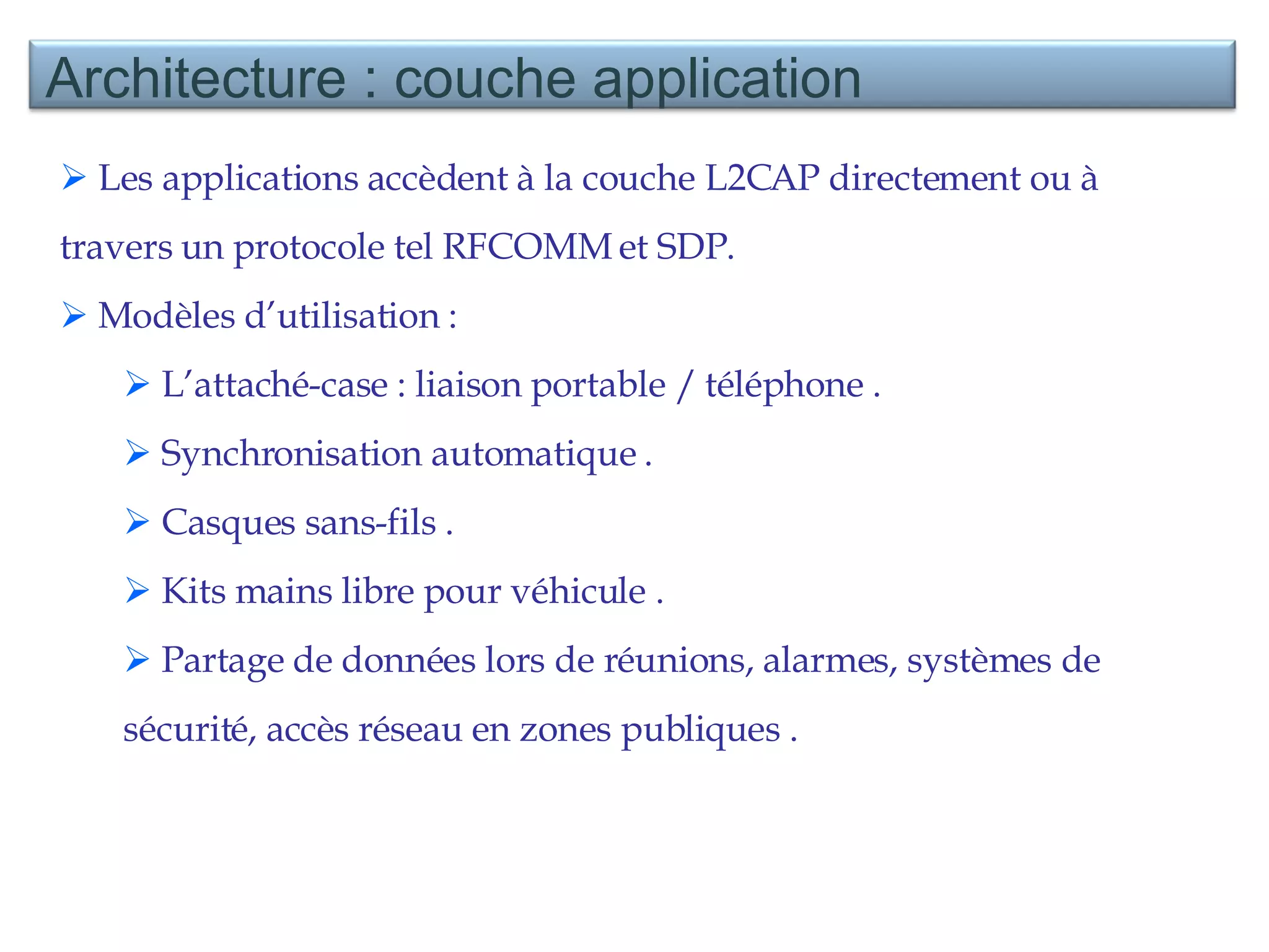 Les applications accèdent à la couche L2CAP directement ou à travers un protocole tel RFCOMM et SDP. Modèles d’utilisation :  L’attaché-case : liaison portable / téléphone . Synchronisation automatique . Casques sans-fils . Kits mains libre pour véhicule . Partage de données lors de réunions, alarmes, systèmes de sécurité, accès réseau en zones publiques . Architecture : couche application 
