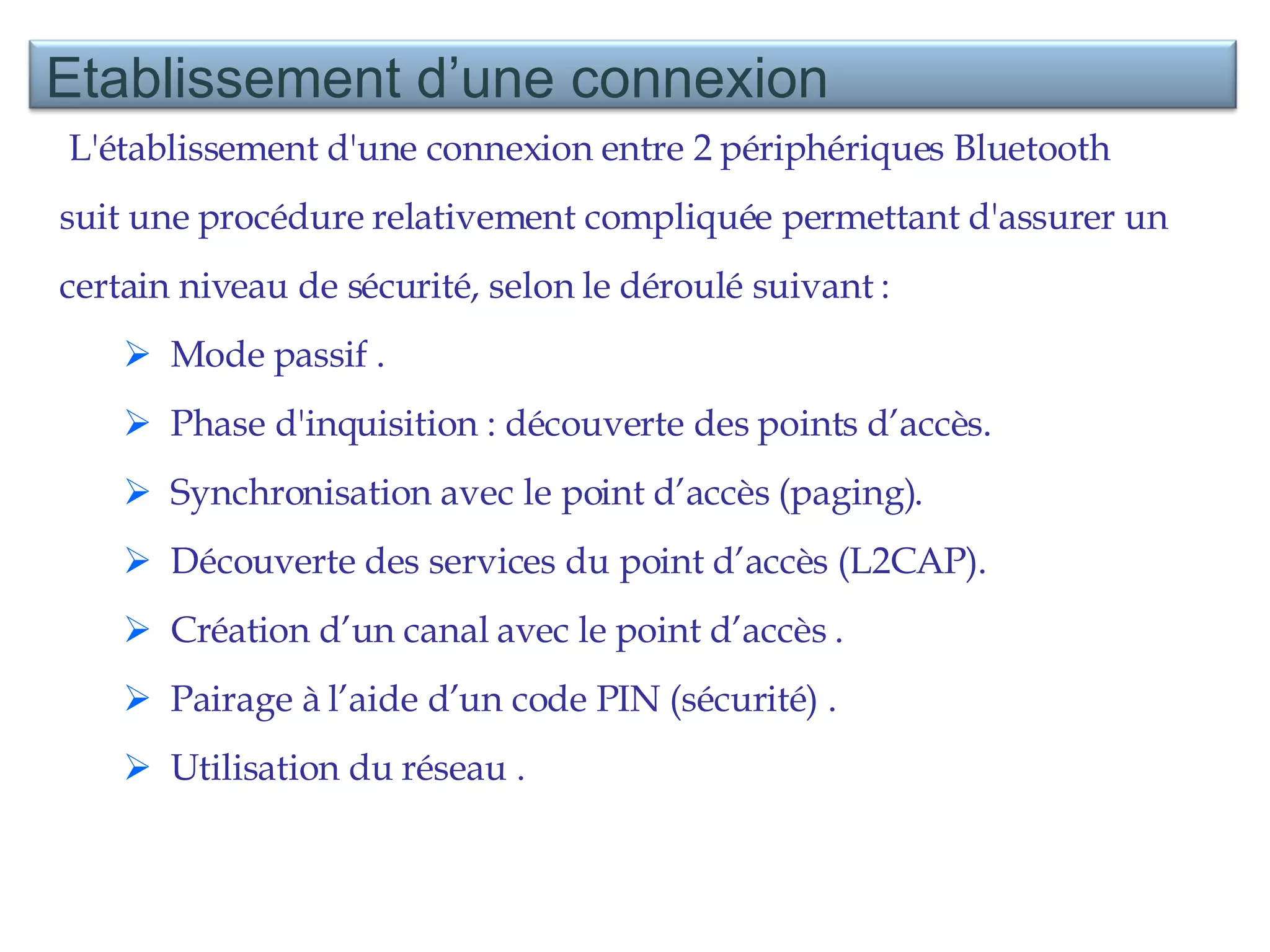 L'établissement d'une connexion entre 2 périphériques Bluetooth suit une procédure relativement compliquée permettant d'assurer un certain niveau de sécurité, selon le déroulé suivant :  Mode passif . Phase d'inquisition : découverte des points d’accès.  Synchronisation avec le point d’accès (paging).  Découverte des services du point d’accès (L2CAP). Création d’un canal avec le point d’accès . Pairage à l’aide d’un code PIN (sécurité) . Utilisation du réseau . Etablissement d’une connexion 