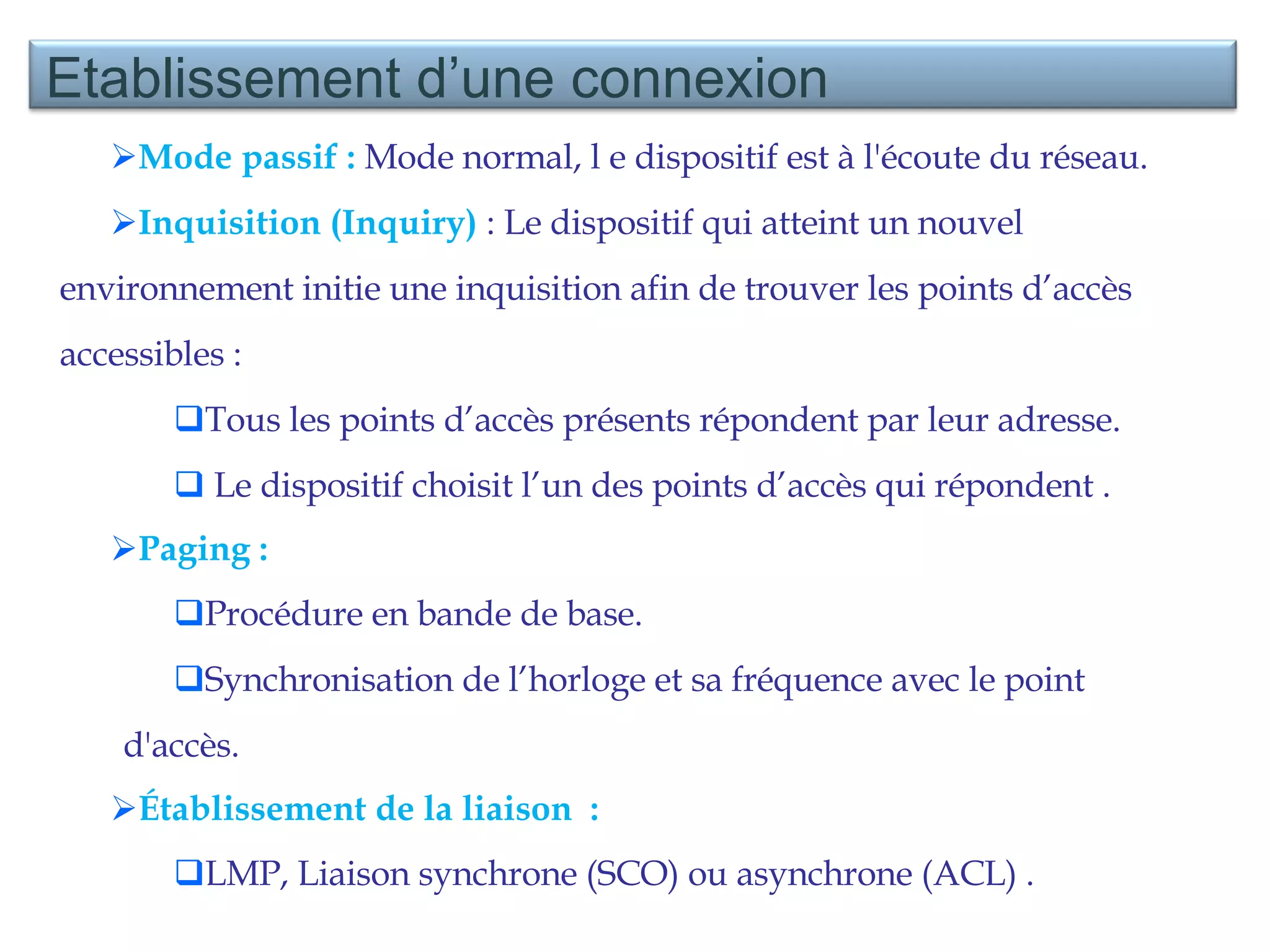 Mode passif :  Mode normal, l e dispositif est à l'écoute du réseau. Inquisition (Inquiry)  : Le dispositif qui atteint un nouvel environnement initie une inquisition afin de trouver les points d’accès accessibles :  Tous les points d’accès présents répondent par leur adresse. Le dispositif choisit l’un des points d’accès qui répondent . Paging : Procédure en bande de base. Synchronisation de l’horloge et sa fréquence avec le point d'accès. Établissement de la liaison  : LMP, Liaison synchrone (SCO) ou asynchrone (ACL) . Etablissement d’une connexion 