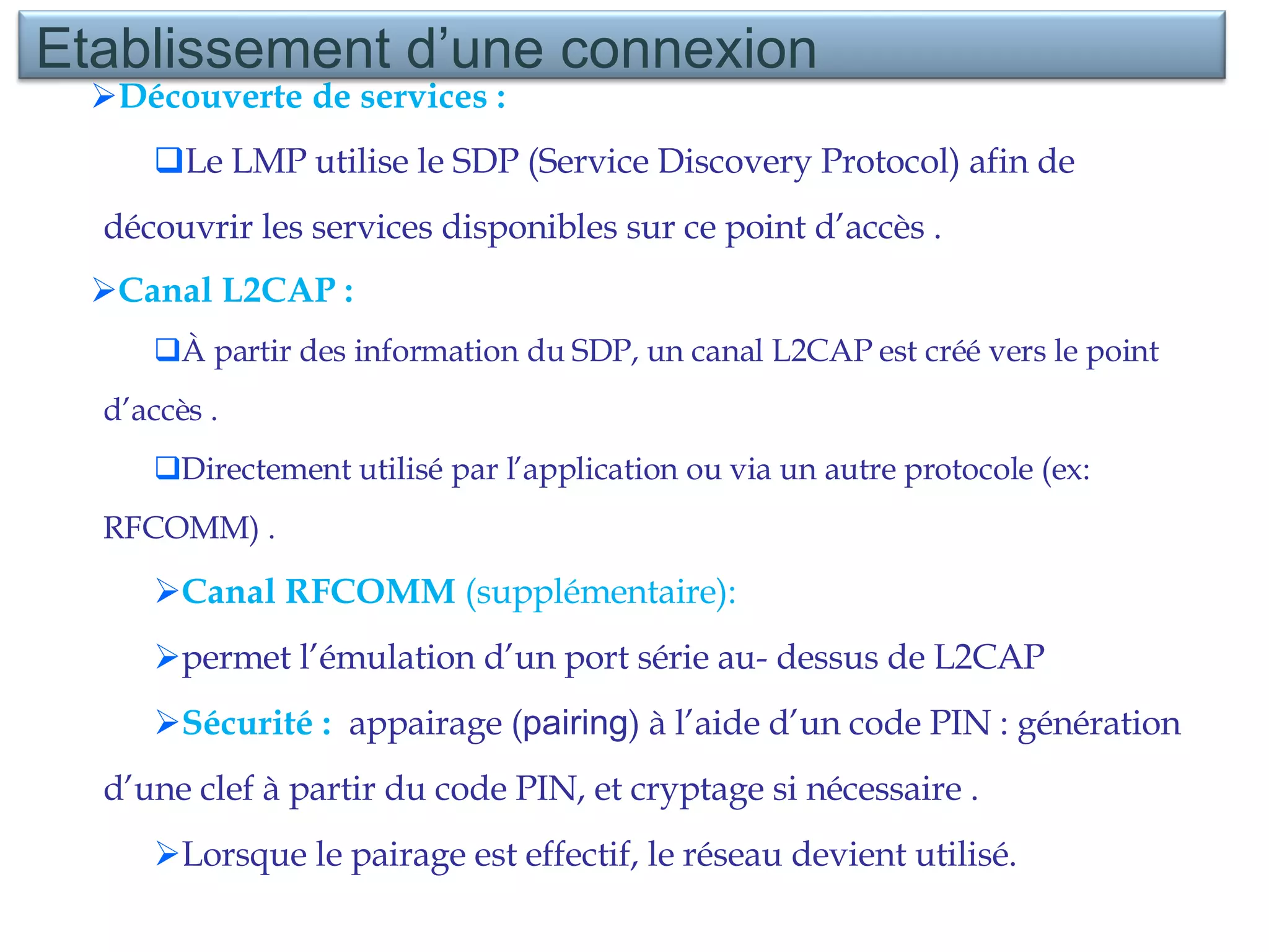 Découverte de services : Le LMP utilise le SDP (Service Discovery Protocol) afin de découvrir les services disponibles sur ce point d’accès . Canal L2CAP : À partir des information du SDP, un canal L2CAP est créé vers le point d’accès . Directement utilisé par l’application ou via un autre protocole (ex: RFCOMM) . Canal RFCOMM  (supplémentaire):  permet l’émulation d’un port série au- dessus de L2CAP  Sécurité :  appairage ( pairing ) à l’aide d’un code PIN : génération d’une clef à partir du code PIN, et cryptage si nécessaire . Lorsque le pairage est effectif, le réseau devient utilisé. Etablissement d’une connexion 