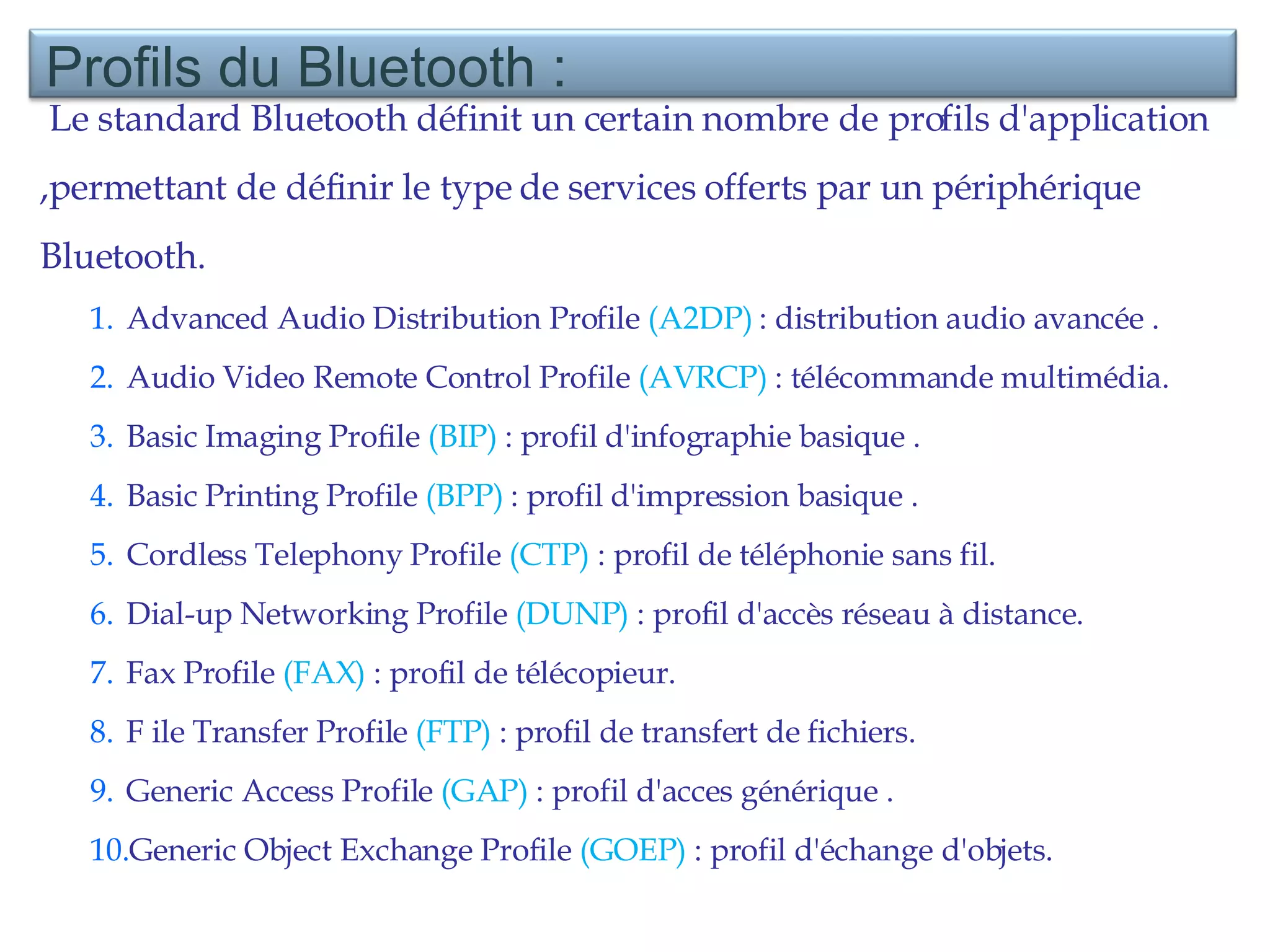 Le standard Bluetooth définit un certain nombre de profils d'application ,permettant de définir le type de services offerts par un périphérique Bluetooth. Advanced Audio Distribution Profile  (A2DP)  : distribution audio avancée . Audio Video Remote Control Profile  (AVRCP)  : télécommande multimédia.  Basic Imaging Profile  (BIP)  : profil d'infographie basique . Basic Printing Profile  (BPP)  : profil d'impression basique . Cordless Telephony Profile  (CTP)  : profil de téléphonie sans fil.  Dial-up Networking Profile  (DUNP)  : profil d'accès réseau à distance.  Fax Profile  (FAX)  : profil de télécopieur. F ile Transfer Profile  (FTP)  : profil de transfert de fichiers.  Generic Access Profile  (GAP)  : profil d'acces générique . Generic Object Exchange Profile  (GOEP)  : profil d'échange d'objets. Profils du Bluetooth : 