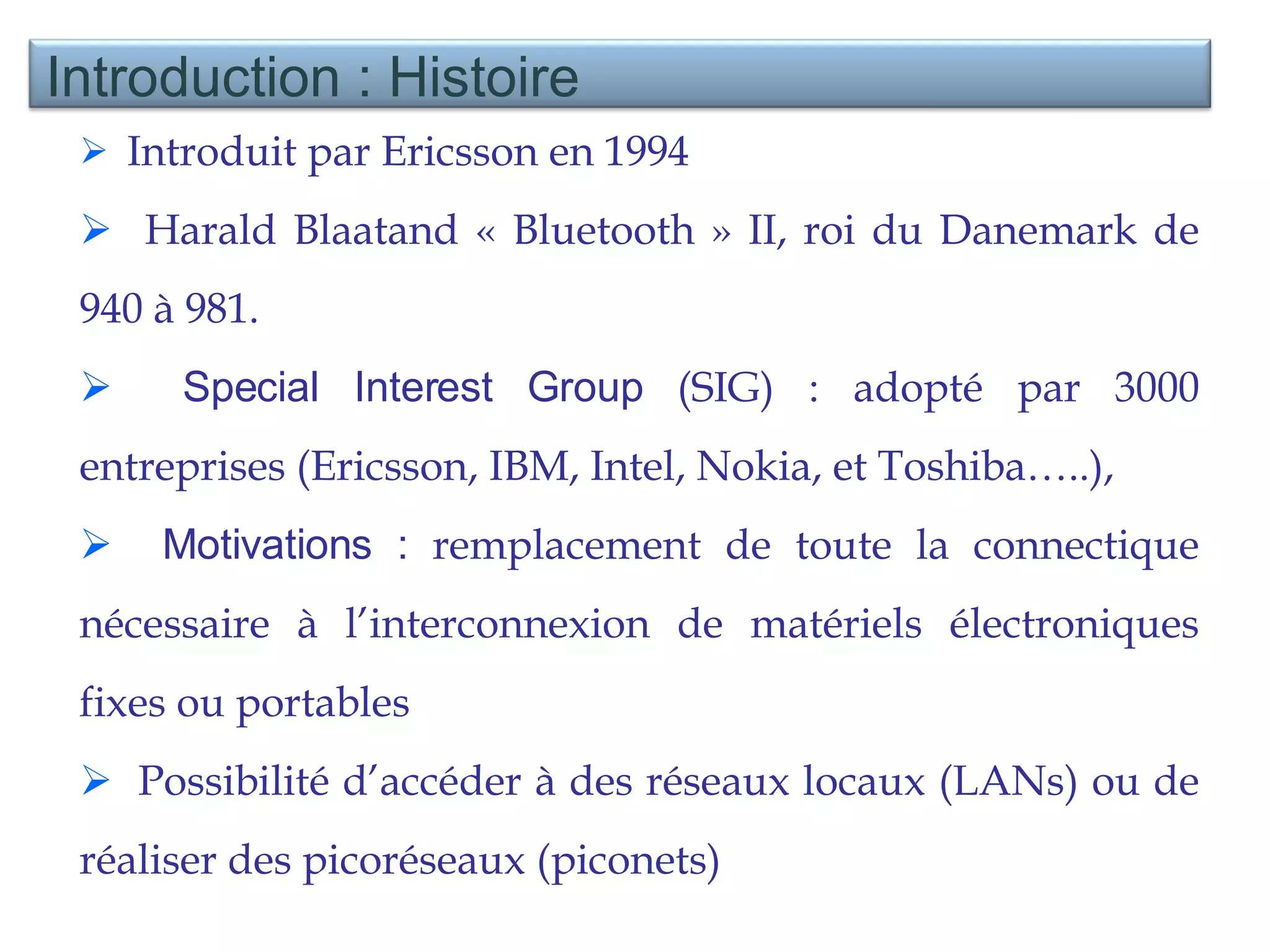 Introduit par Ericsson en 1994 Harald Blaatand « Bluetooth » II, roi du Danemark de 940 à 981. Special Interest Group  (SIG) : adopté par 3000 entreprises (Ericsson, IBM, Intel, Nokia, et Toshiba…..),  Motivations :  remplacement de toute la connectique nécessaire à l’interconnexion de matériels électroniques fixes ou portables  Possibilité d’accéder à des réseaux locaux (LANs) ou de réaliser des picoréseaux (piconets)  Introduction : Histoire  