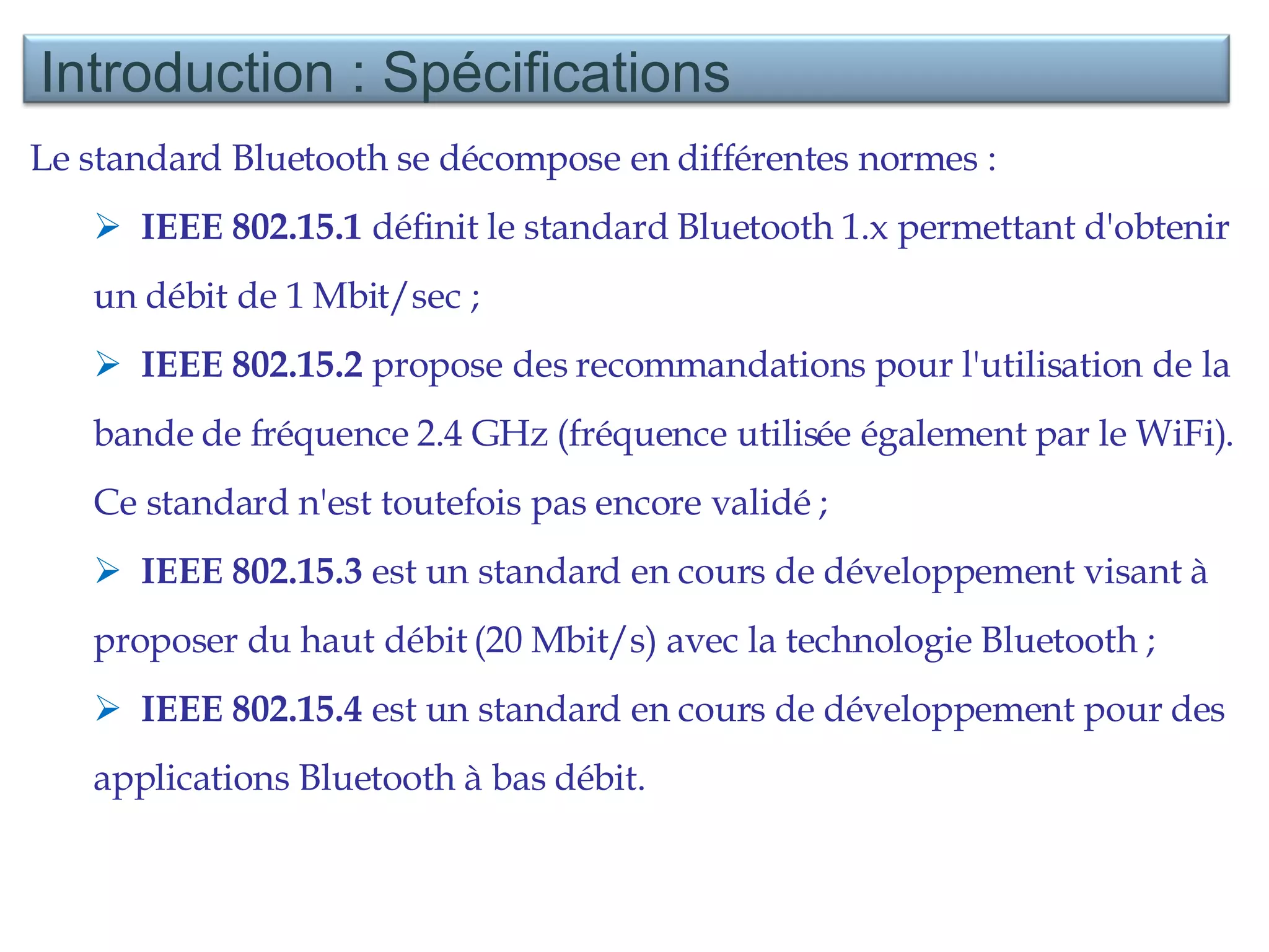 Le standard Bluetooth se décompose en différentes normes :  IEEE 802.15.1  définit le standard Bluetooth 1.x permettant d'obtenir un débit de 1 Mbit/sec ;  IEEE 802.15.2  propose des recommandations pour l'utilisation de la bande de fréquence 2.4 GHz (fréquence utilisée également par le WiFi). Ce standard n'est toutefois pas encore validé ;  IEEE 802.15.3  est un standard en cours de développement visant à proposer du haut débit (20 Mbit/s) avec la technologie Bluetooth ;  IEEE 802.15.4  est un standard en cours de développement pour des applications Bluetooth à bas débit.  Introduction : Spécifications  