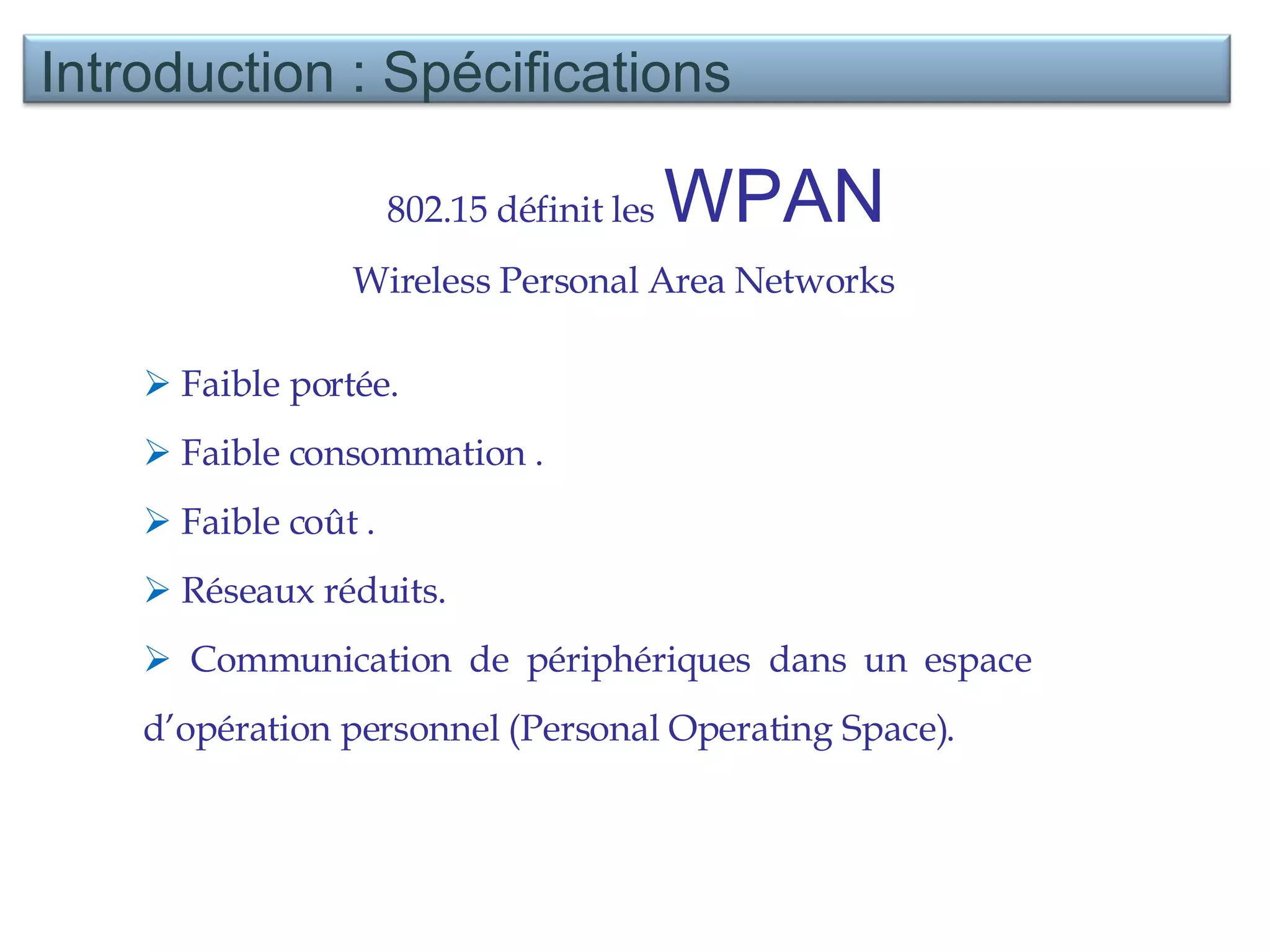 802.15 définit les  WPAN  Wireless Personal Area Networks  Faible portée. Faible consommation . Faible coût . Réseaux réduits. Communication de périphériques dans un espace d’opération personnel (Personal Operating Space).  Introduction : Spécifications  