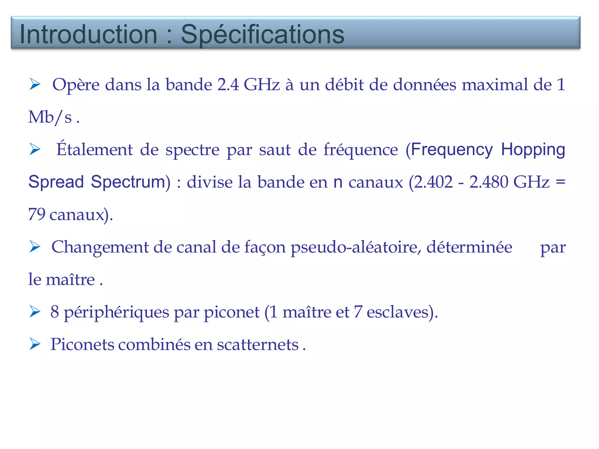 Opère dans la bande 2.4 GHz à un débit de données maximal de 1 Mb/s . Étalement de spectre par saut de fréquence ( Frequency Hopping Spread Spectrum ) : divise la bande en  n  canaux (2.402 - 2.480 GHz = 79 canaux). Changement de canal de façon pseudo-aléatoire, déterminée  par le maître . 8 périphériques par piconet (1 maître et 7 esclaves).  Piconets combinés en scatternets . Introduction : Spécifications  