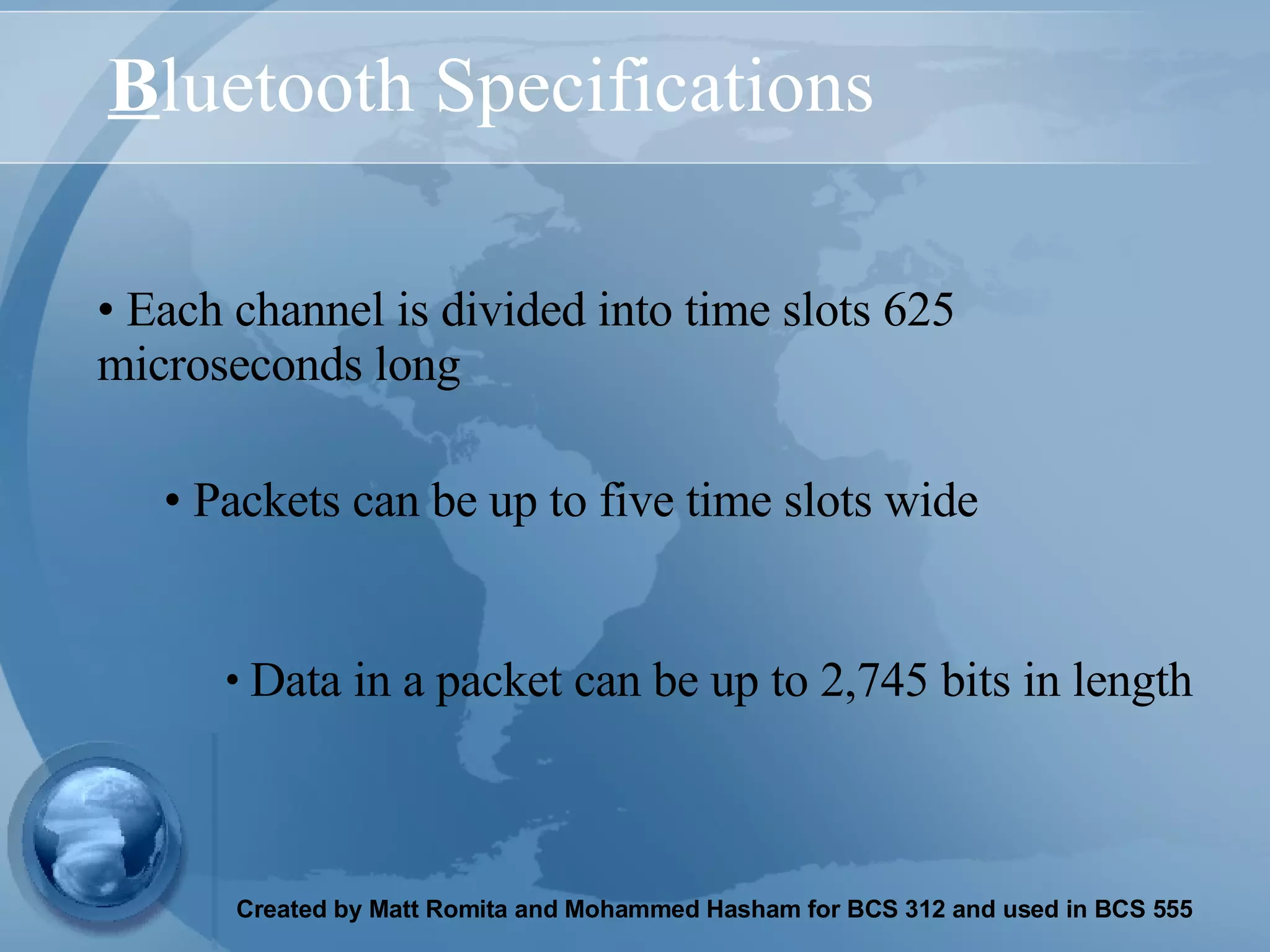 B luetooth Specifications Each channel is divided into time slots 625 microseconds long Data in a packet can be up to 2,745 bits in length   Packets can be up to five time slots wide 