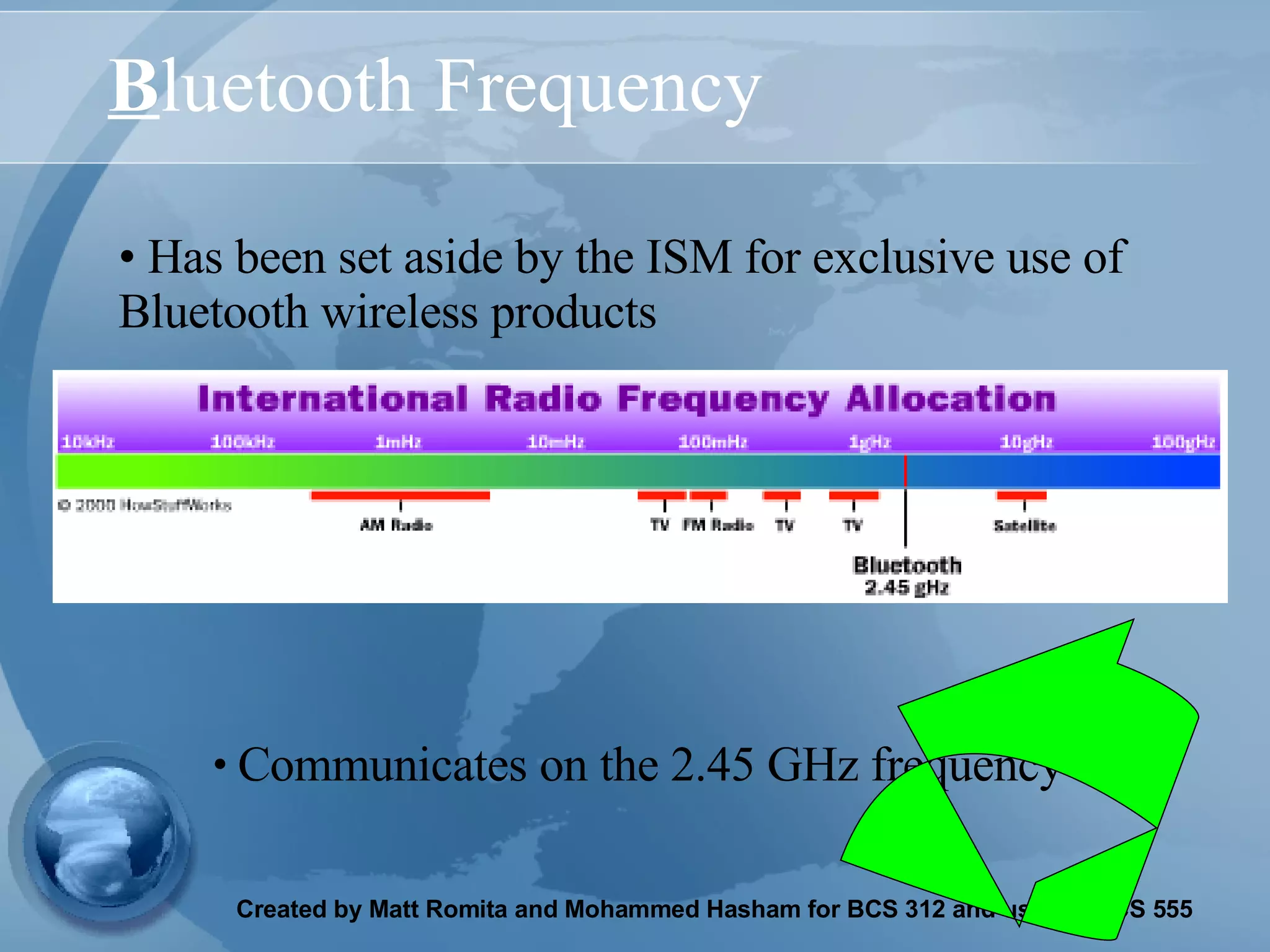 B luetooth Frequency Has been set aside by the ISM for exclusive use of Bluetooth wireless products Communicates on the 2.45 GHz frequency 