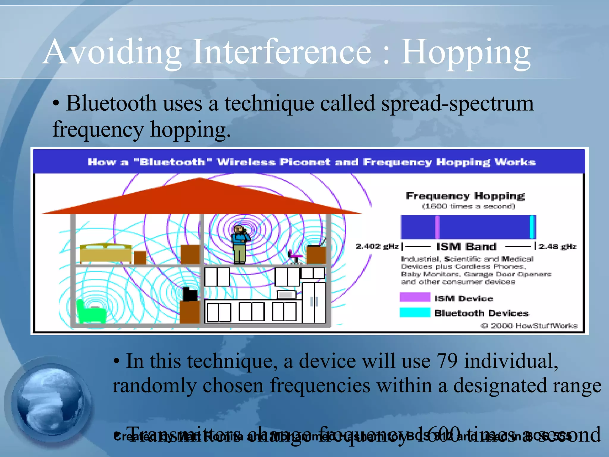 Avoiding Interference : Hopping Bluetooth uses a technique called spread-spectrum frequency hopping.   In this technique, a device will use 79 individual, randomly chosen frequencies within a designated range Transmitters change frequency 1600 times a second 