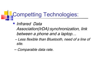 Competting Technologies:
 Infrared Data
Association(IrDA):synchronization, link
between a phone and a laptop…
– Less flexible than Bluetooth, need of a line of
site.
– Comparable data rate.
 