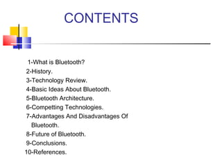 CONTENTS
1-What is Bluetooth?
2-History.
3-Technology Review.
4-Basic Ideas About Bluetooth.
5-Bluetooth Architecture.
6-Competting Technologies.
7-Advantages And Disadvantages Of
Bluetooth.
8-Future of Bluetooth.
9-Conclusions.
10-References.
 