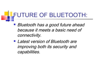 FUTURE OF BLUETOOTH:
 Bluetooth has a good future ahead
because it meets a basic need of
connectivity.
 Latest version of Bluetooth are
improving both its security and
capabilities.
 