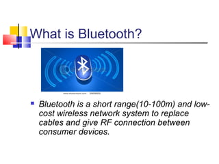 What is Bluetooth?
 Bluetooth is a short range(10-100m) and low-
cost wireless network system to replace
cables and give RF connection between
consumer devices.
 