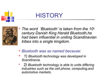 HISTORY
 The word ‘Bluetooth’ is taken from the 10th
century Danish King Harald Bluetooth,he
had been influential in uniting Scandinavian
tribes into a single kingdom.
 Bluetooth was so named because:
 1) Bluetooth technology was developed in
Scandinavia.

2) Bluetooth technology is able to unite differing
industries such as the cell phone, computing,and
automotive markets.
 