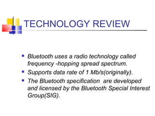 TECHNOLOGY REVIEW
 Bluetooth uses a radio technology called
frequency -hopping spread spectrum.
 Supports data rate of 1 Mb/s(originally).
 The Bluetooth specification are developed
and licensed by the Bluetooth Special Interest
Group(SIG).
 