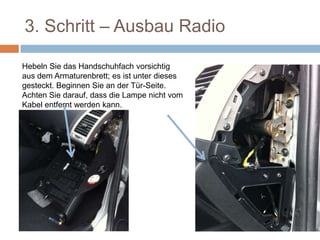 3. Schritt – Ausbau Radio
Hebeln Sie das Handschuhfach vorsichtig
aus dem Armaturenbrett; es ist unter dieses
gesteckt. Beginnen Sie an der Tür-Seite.
Achten Sie darauf, dass die Lampe nicht vom
Kabel entfernt werden kann.
 