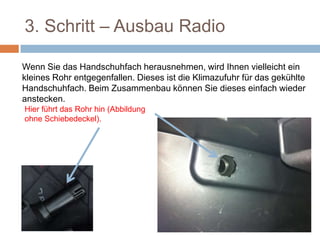 3. Schritt – Ausbau Radio
Wenn Sie das Handschuhfach herausnehmen, wird Ihnen vielleicht ein
kleines Rohr entgegenfallen. Dieses ist die Klimazufuhr für das gekühlte
Handschuhfach. Beim Zusammenbau können Sie dieses einfach wieder
anstecken.
Hier führt das Rohr hin (Abbildung
ohne Schiebedeckel).
 
