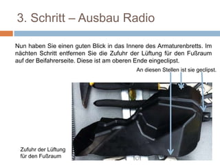 3. Schritt – Ausbau Radio
Nun haben Sie einen guten Blick in das Innere des Armaturenbretts. Im
nächten Schritt entfernen Sie die Zufuhr der Lüftung für den Fußraum
auf der Beifahrerseite. Diese ist am oberen Ende eingeclipst.
Zufuhr der Lüftung
für den Fußraum
An diesen Stellen ist sie geclipst
 
