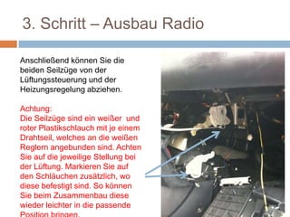 3. Schritt – Ausbau Radio
Anschließend können Sie die
beiden Seilzüge von der
Lüftungssteuerung und der
Heizungsregelung abziehen.
Achtung:
Die Seilzüge sind ein weißer und
roter Plastikschlauch mit je einem
Drahtseil, welches an die weißen
Reglern angebunden sind. Achten
Sie auf die jeweilige Stellung bei
der Lüftung. Markieren Sie auf
den Schläuchen zusätzlich, wo
diese befestigt sind. So können
Sie beim Zusammenbau diese
wieder leichter in die passende
 